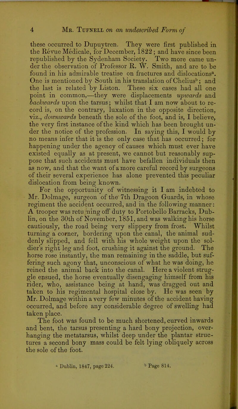 these occurred to Dupuytren. They were first published in the Revue Medicale, for December, 1822; and have since been republished by the Sydenham Society. Two more came un- der the observation of Professor R. W. Smith, and are to be found in his admirable treatise on fractures and dislocations®. One is mentioned by South in his translation of Chelius*'; and the last is related by Liston. These six cases had all one point in common,—they were displacements upwards and backicards upon the tarsus; whilst that I am now about to re- cord is, on the contrary, luxation in the opposite direction, viz., downwards beneath the sole of the foot, and is, I believe, the very first instance of the kind which has been brought un- der the notice of the profession. In saying this, I would by no means infer that it is the only case that has occurred; for happening under the agency of causes which must ever have existed equally as at present, we cannot but reasonably sup- pose that such accidents must have befallen individuals then as now, and that the want of a more careful record by surgeons of their several experience has alone prevented this peculiar dislocation from being known. For the opportunity of witnessing it I am indebted to Mr. Dolmage, surgeon of the 7th Dragoon Guards, in whose regiment the accident occurred, and in the following manner: A trooper was retu -ning off duty to Portobello Barracks, Dub- lin, on the 30th of November, 1851, and was walking his horse cautiously, the road being very slippery from frost. Whilst turning a corner, bordering upon the canal, the animal sud- denly slipped, and fell with his whole weight upon the sol- dier’s right leg and foot, crushing it against the ground. The horse rose instantly, the man remaining in the saddle, but suf- fering such agony that, unconscious of what he was doing, he reined the animal back into the canal. Here a violent strug- gle ensued, the horse eventually disengaging himself from his rider, who, assistance being at hand, was dragged out and taken to his regimental hospital close by. He was seen by Mr. Dolmage within a very few minutes of the accident having occurred, and before any considerable degree of swelling had taken place. The foot was found to be much shortened, curved inwards and bent, the tarsus presenting a hard bony projection, over- hanging the metatarsus, whilst deep under the plantar struc- tures a second bony mass could be felt lying obliquely across the sole of the foot. “ Dublin, 1847, page 224. '> Page 814.