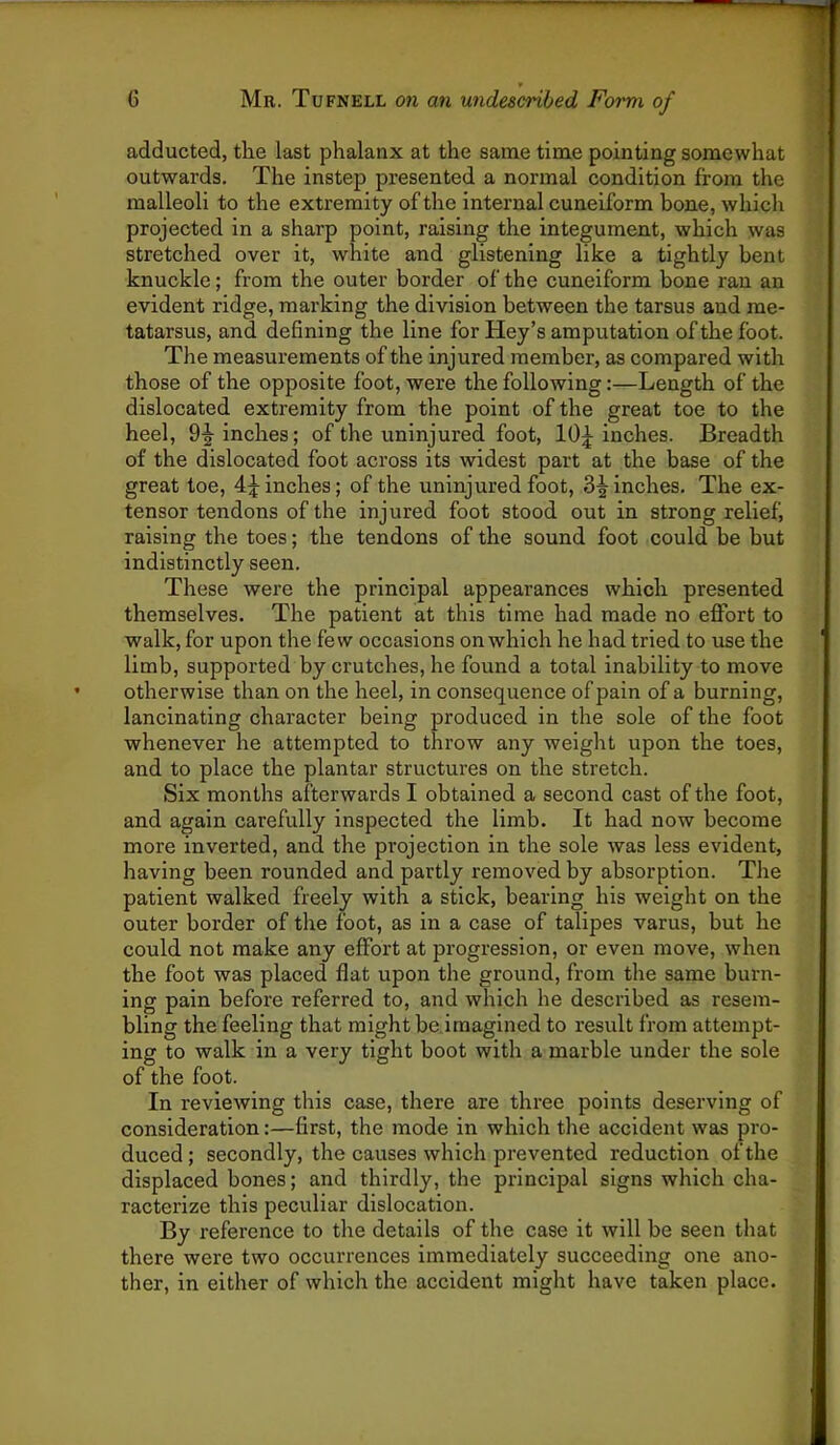 adducted, the last phalanx at the same time pointing somewhat outwards. The instep presented a normal condition from the malleoli to the extremity of the internal cuneiform bone, which projected in a sharp point, raising the integument, which was stretched over it, white and glistening like a tightly bent knuckle; from the outer border of the cuneiform bone ran an evident ridge, mai’king the division between the tarsus and me- tatarsus, and defining the line for Key’s amputation of the foot. The measurements of the injured member, as compared with those of the opposite foot, were the following:—Length of the dislocated extremity from the point of the great toe to the heel, 9-|-inches; of the uninjured foot, inches. Breadth of the dislocated foot across its widest part at the base of the great toe, 4;|^ inches; of the uninjured foot, Scinches. The ex- tensor tendons of the injured foot stood out in strong relief, raising the toes; the tendons of the sound foot could be but indistinctly seen. These were the principal appearances which presented themselves. The patient at this time had made no effort to walk, for upon the few occasions on which he had tried to use the limb, supported by crutches, he found a total inability to move otherwise than on the heel, in consequence of pain of a burning, lancinating character being produced in the sole of the foot whenever he attempted to throw any weight upon the toes, and to place the plantar structures on the stretch. Six months afterwards I obtained a second cast of the foot, and again carefully inspected the limb. It had now become more inverted, and the projection in the sole was less evident, having been rounded and partly removed by absorption. The patient walked freely with a stick, bearing his weight on the outer border of the foot, as in a case of talipes varus, but he could not make any effort at progression, or even move, when the foot was placed flat upon the ground, from the same burn- ing pain before referred to, and which he described as resem- bling the feeling that might be imagined to result from attempt- ing to walk in a very tight boot with a marble under the sole of the foot. In reviewing this case, there are three points deserving of consideration:—first, the mode in which the accident was pro- duced; secondly, the causes which prevented reduction of the displaced bones; and thirdly, the principal signs which cha- racterize this peculiar dislocation. By reference to the details of the case it will be seen that there were two occurrences immediately succeeding one ano- ther, in either of which the accident might have taken place.