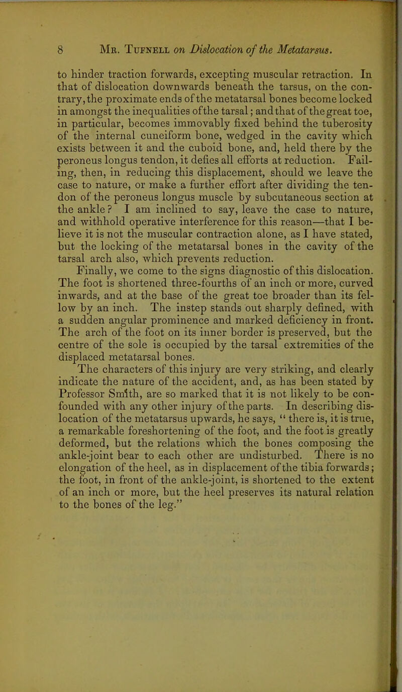 to hinder traction forwards, excepting muscular retraction. In that of dislocation downwards beneath the tarsus, on the con- trary, the proximate ends of the metatarsal bones become locked in amongst the inequalities of the tarsal; and that of the great toe, in particular, becomes immovably fixed behind the tuberosity of the internal cuneiform bone, wedged in the cavity which exists between it and the cuboid bone, and, held there by the peroneus longus tendon, it defies all efforts at reduction. Fail- ing, then, in reducing this displacement, should we leave the case to nature, or make a further effort after dividing the ten- don of the peroneus longus muscle by subcutaneous section at the ankle ? I am inclined to say, leave the case to nature, and withhold operative interference for this reason—that I be- lieve it is not the muscular contraction alone, as I have stated, but the locking of the metatarsal bones in the cavity of the tarsal arch also, which prevents reduction. Finally, we come to the signs diagnostic of this dislocation. The foot is shortened three-fourths of an inch or more, curved inwards, and at the base of the great toe broader than its fel- low by an inch. The instep stands out sharply defined, with a sudden angular prominence and marked deficiency in front. The arch of the foot on its inner border is preserved, but the centre of the sole is occupied by the tarsal extremities of the displaced metatarsal bones. The characters of this injury are very striking, and clearly indicate the nature of the accident, and, as has been stated by Professor Smith, are so marked that it is not likely to be con- founded with any other injury of the parts. In describing dis- location of the metatarsus upwards, he says, “ there is, it is true, a remarkable foreshortening of the foot, and the foot is greatly deformed, but the relations which the bones composing the ankle-joint bear to each other are undisturbed. There is no elongation of the heel, as in displacement of the tibia forwards; the foot, in front of the ankle-joint, is shortened to the extent of an inch or more, but the heel preserves its natural relation to the bones of the leg.”