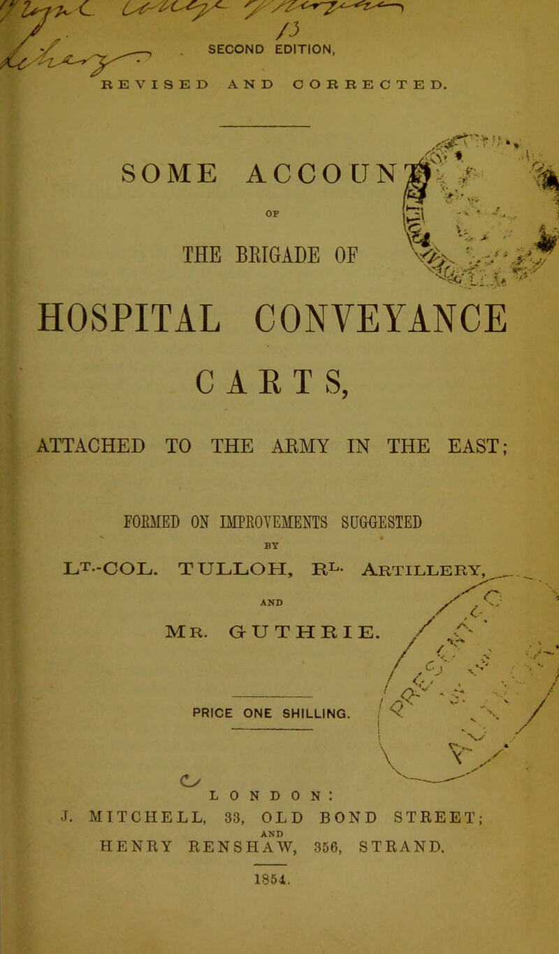 ■ ■' ■’ SOME ACCOUN ** OF THE BRIGADE OF HOSPITAL CONVEYANCE CARTS, ATTACHED TO THE ARMY IN THE EAST; FORMED ON IMPROVEMENTS SUGGESTED BY LT.-COL. TULLOFI, RL- Artillery, AND MR. GUTHRIE. /A' C\ - </ PRICE ONE SHILLING. 14 i i \ V o LONDON: J. MITCHELL, 33, OLD BOND STREET; AND HENRY RENSHAW, 356, STRAND. 1854.