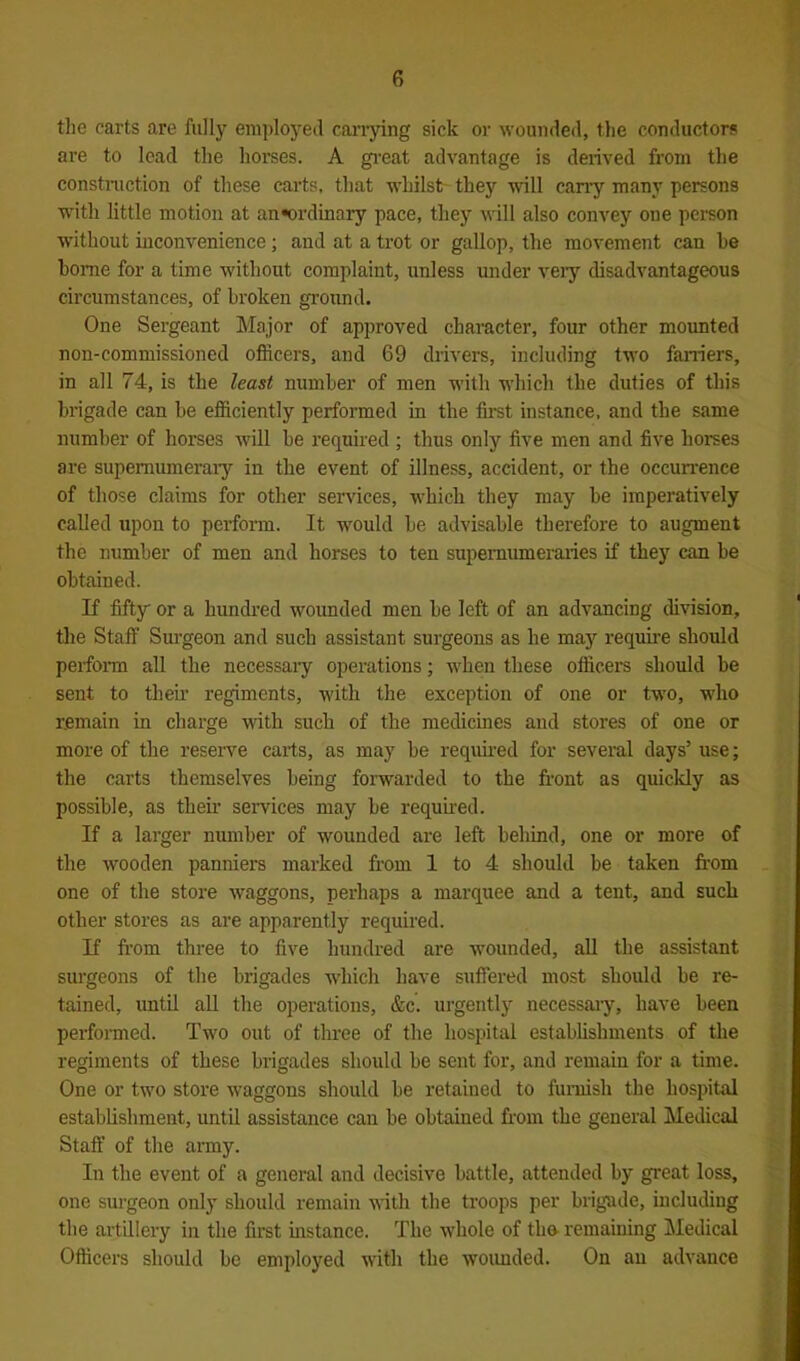the carts are fully employed carrying sick or wounded, the conductors are to lead the horses. A great advantage is derived from the construction of these carts, that whilst they will carry many persons with little motion at an*ordinary pace, they will also convey one person without inconvenience; and at a trot or gallop, the movement can he home for a time without complaint, unless under very disadvantageous circumstances, of broken ground. One Sergeant Major of approved character, four other mounted non-commissioned officers, and 69 drivers, including two farriers, in all 74, is the least number of men with which the duties of this brigade can be efficiently performed in the first instance, and the same number of horses will be required ; thus only five men and five horses are supernumerary' in the event of illness, accident, or the occurrence of those claims for other services, which they may be imperatively called upon to perform. It would be advisable therefore to augment the number of men and horses to ten supernumeraries if they can be obtained. If fifty or a hundred wounded men be left of an advancing division, the Staff Surgeon and such assistant surgeons as he may require should perform all the necessaiy operations; when these officers should be sent to their regiments, with the exception of one or two, who remain in charge with such of the medicines and stores of one or more of the reserve carts, as may be required for several days’ use; the carts themselves being forwarded to the front as quickly as possible, as their services may be required. If a larger number of wounded are left behind, one or more of the wooden panniers marked from 1 to 4 should be taken from one of the store waggons, perhaps a marquee and a tent, and such other stores as are apparently required. If from three to five hundred are wounded, all the assistant surgeons of the brigades which have suffered most should be re- tained, until all the operations, &c. urgently necessary, have been performed. Two out of three of the hospital establishments of the regiments of these brigades should be sent for, and remain for a time. One or two store waggons should be retained to furnish the hospital establishment, until assistance can be obtained from the general Medical Staff of the army. In the event of a general and decisive battle, attended by great loss, one surgeon only should remain with the troops per brigade, including the artillery in the first instance. The whole of the- remaining Medical Officers should be employed with the wounded. On an advance