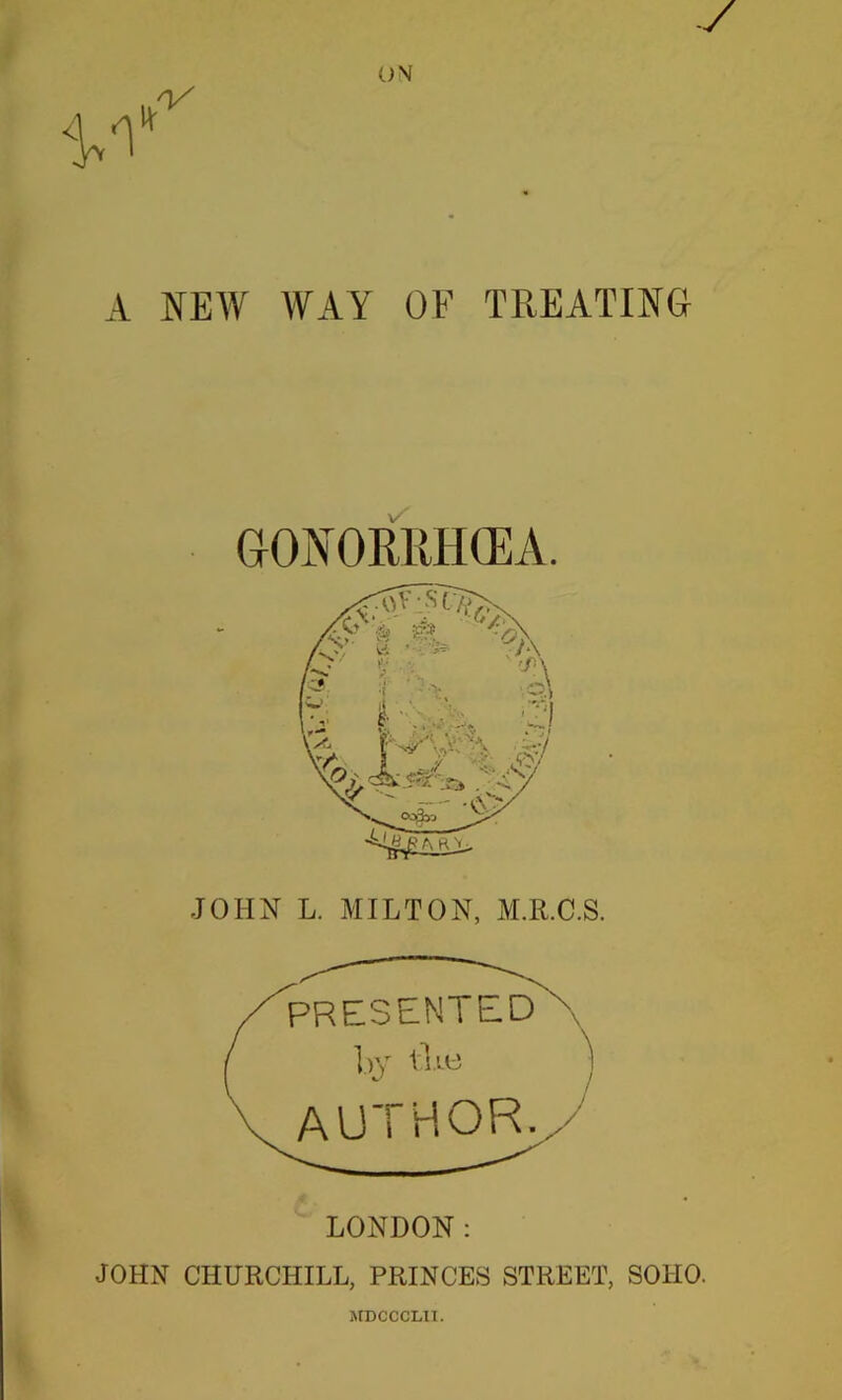 WAY OF TREATING A NEAY GONORRHOEA. JOHN L. MILTON, M.R.C.S. PRESENTED hy ^ ) author./ LONDON; JOHN CHURCHILL, PRINCES STREET, SOHO. MDCCCLII.