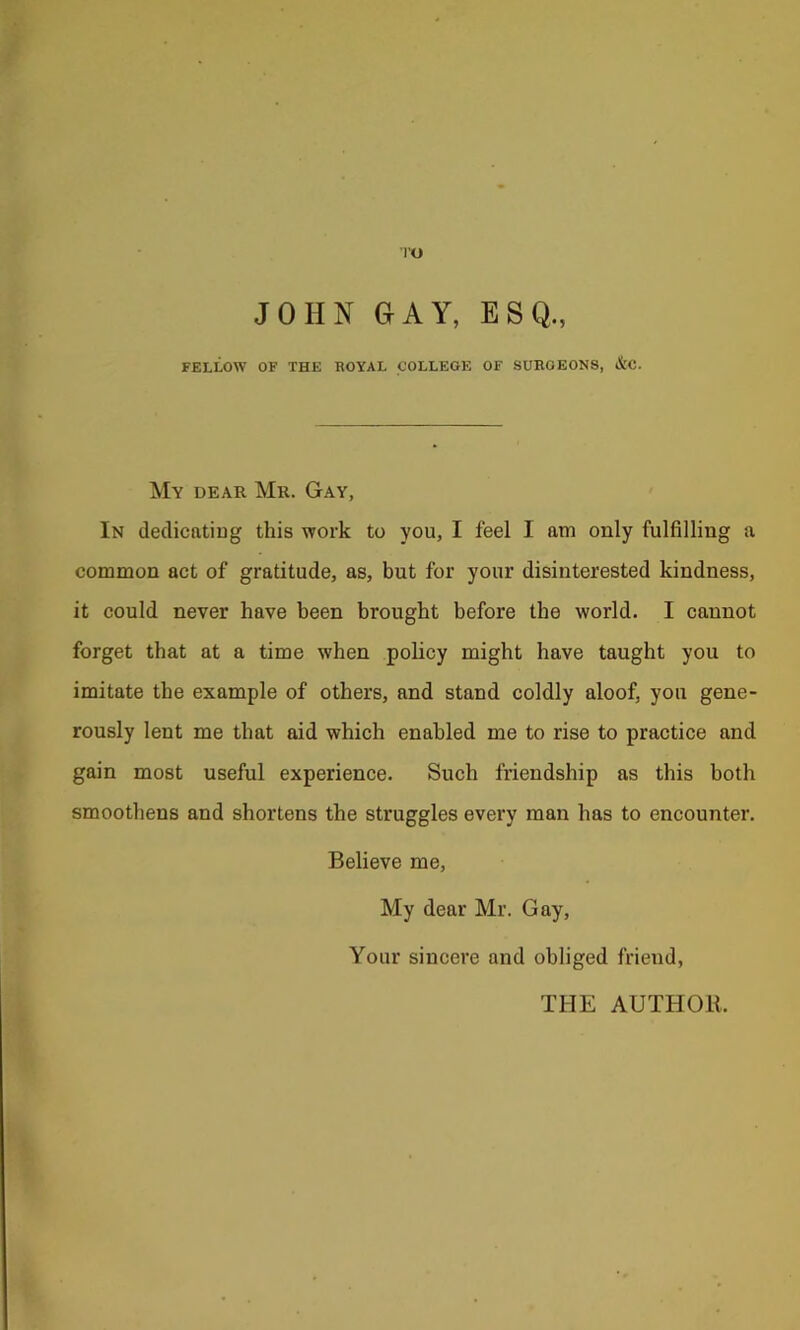 ■|'0 JOHN OAY, ESQ., FELLOW OF THE HOYAL COLLEGE OF SURGEONS, &C. My dear Mr. Gay, In dedicatiug this work to you, I feel I am only fulfilling a common act of gratitude, as, but for your disinterested kindness, it could never have been brought before the world. I cannot forget that at a time when policy might have taught you to imitate the example of others, and stand coldly aloof, you gene- rously lent me that aid which enabled me to rise to practice and gain most useful experience. Such friendship as this both smoothens and shortens the struggles every man has to encounter. Believe me. My dear Mr. Gay, Your sincere and obliged friend, THE AUTHOR.