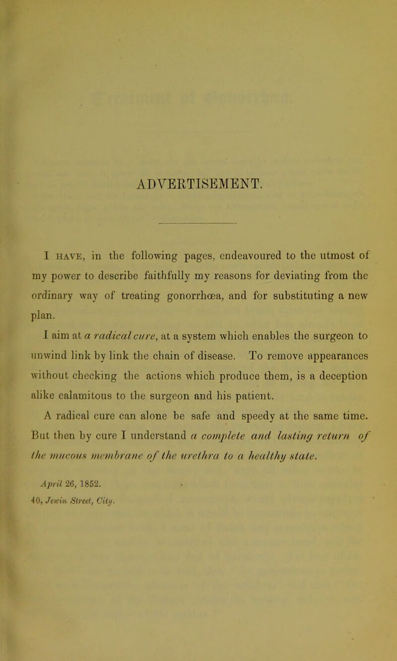ADVERTISEMENT. I HAVE, in the following pages, endeavoured to the utmost of my power to describe faithfully my reasons for deviating from the ordinary way of treating gonorrhoea, and for substituting a new plan. 1 aim at a radical cure, at a system which enables the surgeon to unwind link by link the chain of disease. To remove appearances without checking the actions which produce them, is a deception alike calamitous to the surgeon and his patient. A radical cure can alone be safe and speedy at the same time. But then by cure I understand a complete and lasting return of the mucous membrane of the urethra to a healthg state. April 26, 1852. to, Jewin Street, City.
