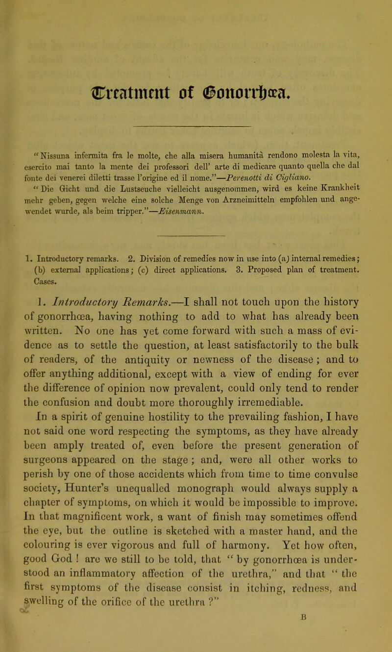 treatment of 6mtori1)cca “Nissuna infermita fra le molte, che .alia misera humanita rendono molesta la vita, esercito mai tanto la mente del professor! dell’ arte di medicare quanto quella che dal fonte dei venerei diletti trasse I’origine ed il nome.”—Perenotti di Cigliano. “ Die Gicht und die Lustseuche vielleicht ausgenommen, wird es keine Krankheit mehr geben, gegen welche eine solche Menge von Arzneimitteln empfohlen imd ange- wendet wurde, als beim tripper.”—Eisetvmann. 1. Introductory remarks. 2. Division of remedies now in use into (aj internal remedies; (b) external applications; (c) direct applications. 3. Proposed plan of treatment. Cases. I. Introductory Remarks.—I shall not touch upon the history of gonorrhena, having nothing to add to what has already been written. No one has yet come forward with such a mass of evi- dence as to settle the question, at least satisfactorily to the bulk of readers, of the antiquity or newness of the disease; and to offer anything additional, except with a view of ending for ever tlie difference of opinion now prevalent, could only tend to render the confusion and doubt more thoroughly irremediable. In a spirit of genuine hostility to the prevailing fashion, I have not said one word respecting the symptoms, as they have already been amply treated of, even before the present generation of surgeons appeared on the stage; and, were all other works to perish by one of those accidents which from time to time convulse society, Hunter’s unequalled monograph would always supply a chapter of symptoms, on which it would be impossible to improve. In that magnificent work, a want of finish may sometimes offend the eye, but the outline is sketched with a master hand, and the colouring is ever vigorous and full of harmony. Yet how often, good God ! are we still to be told, that “ by gonorrhoea is under- stood an inflammatory affection of the urethra,” and that “ the first symptoms of the disease consist in itching, redness, and swelling of the orifice of the urethra ?” B