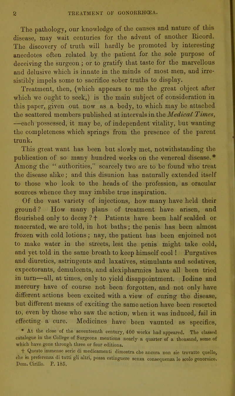 The pathology, our knowledge of the causes and nature of this disease, may wait centuries for the advent of another Eicord. The discovery of truth will hardly be promoted by interesting anecdotes often related by the patient for the sole purpose of deceiving the surgeon; or to gratify that taste for the marvellous and delusive which is innate in the minds of most men, and irre- sistibly impels some to sacrifice sober truths to display. Treatment, then, (which appears to me the great object after which we ought to seek,) is the main subject of consideration in this paper, given out now as a body, to which may be attached the scattered members published at intervals in the Medical Times, —each possessed, it may be, of independent vitality, but wanting the completeness which springs from the presence of the pai'ent trunk. This great want has been but slowly met, notwithstanding the publication of so many hundred works on the venereal disease.* Among the “ authorities,” scarcely two are to be found who treat the disease alike; and this disunion has naturally extended itself to those who look to the heads of the profession, as oracular sources whence they may imbibe true inspiration. Of the vast variety of injections, how many have held their ground ? How many plans of treatment have arisen, and flourished only to decay ? f Patients have been half scalded or macerated, we are told, in hot baths; the penis has been almost frozen with cold lotions ; nay, the patient has been enjoined not to make water in the streets, lest the penis might take cold, and yet told in the same breath to keep himself cool! Purgatives and diuretics, astringents and laxatives, stimulants and sedatives, expectorants, demulcents, and alexipharmics have all been tried in turn—all, at times, only to yield disappointment. Iodine and mercury have of course not been forgotten, and not only have different actions been excited with a view of curing the disease, but different means of exciting the same action have been resorted to, even by those who saw the action, when it was induced, fail in effecting a cure. Medicines have been vaunted as specifics, • At the close of the seventeenth century, 400 works had appeared. The classed catalogue in the College of Surgeons mentions nearly a quarter of a thousand, some of which have gone through three or four editions. Questo immense seric di medicamenti dimostra che ancora non sie trovatto quello, che in prefcrenza di tutti gli altri, possa estinguere senza conscquenza lo scolo gonoroico. Dom. Cirillo. P. 186.
