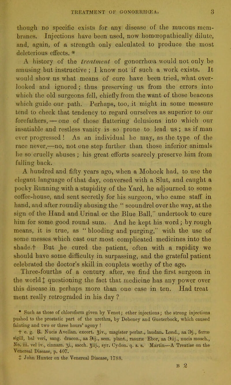 tliough no specific exists for any disease of the mucous mem- brnnes. Injections have been used, now homoeopathically dilute, aud, again, of a strength only calculated to produce the most deleterious effects. * A history of the treatment of gonorrhoea would not only be amusing but instructive ; I know not if such a work exists. It would show us what means of cure have been tried, what over- looked and ignored; thus preserving us from the errors into which the old surgeons fell, chiefly from the want of those beacons which guide our path. Perhaps, too, it might in some measure tend to check that tendency to regard ourselves as superior to our forefathers, — one of those flattering delusions into which our insatiable and restless vanity is so prone to lead us; as if man ever progressed ! As an individual he may, as the type of the race never,—no, not one step further than those inferior animals he so cruelly abuses; his great efforts scarcely preserve him from falling back. A hundred and fifty years ago, when n Mohock had, to use the elegant language of that day, conversed with a Sint, and caught a pocky Running with a stupidity of the Yard, he adjourned to some coffee-house, and sent secretly for his surgeon, who came staff in hand, and after roundly abusing the “ scoundrel over the way, at the sign of the Hand and Urinal or the Blue Ball,” undertook to cure him for some good round sum. And he kept his word; by rough means, it is true, as “ blooding and purging,” with the use of some messes which cast our most complicated medicines into the shade.t But ,he cured the patient, often with a rapidity we should have some difficulty in surpassing, and the grateful patient celebrated the doctor’s skill in couplets worthy of the age. Three-fourths of a century after, we find the first surgeon in the world I questioning the fact that medicine has any power over this disease in perhaps more than one case in ten. Had treat ment really retrograded in his day ? • Such as those of chloroform given by Venot; ether injections; the strong injections pushed to the prostatic part of the urethra, by Debeney and Gueterbock, which caused fainting and two or three hours’ agony ! t e. g. R. Nucis Avellan. excort. Jiv., magister perlar., laudnn. Lond., aa 3j., ferra; sigill, bal veri, sang, dracon., aa 9ij., sem. plant., rasurae Ebor, iia 9iij., nucis mosch., No. iii. vel iv., cinnam. 5i., sacch. Jiij., ayr. Cydon. q. s. s. Martin—A Treatise on tho Venereal Disease, p. 407. + John Hunter on the Venereal Disease, 1788. B %