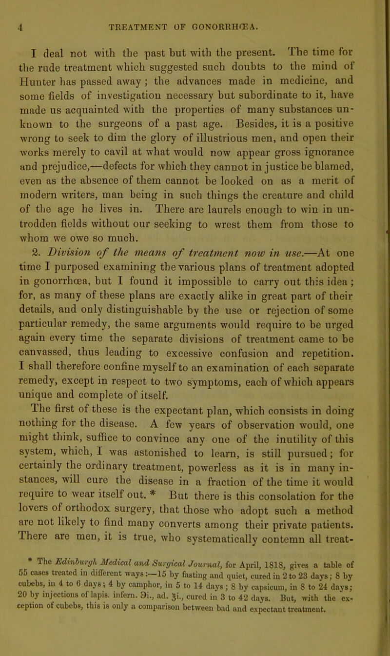 I deal not with the past but with the present. The time for tlie rude treatment which suggested such doubts to the mind of Hunter lias passed away; the advances made in medicine, and some fields of investigation necessary but subordinate to it, have made us acquainted with the properties of many substances un- known to the surgeons of a past age. Besides, it is a positive wM-ong to seek to dim the glory of illustrious men, and open their works merely to cavil at what would now appear gross ignorance and prejudice,—defects for which they cannot in justice be blamed, even as the absence of them cannot be looked on as a merit of modern writers, man being in such things the creature and child of the age he lives in. There are laurels enough to win in un- trodden fields without our seeking to wrest them from those to whom we owe so much. 2. Division of the means of treatment now in use.—At one time I purposed examining the various plans of treatment adopted in gonorrhoea, but I found it impossible to caiTy out this idea; for, as many of these plans are exactly alike in great part of their details, and only distinguishable by the use or rejection of some particular remedy, the same arguments would require to be urged again every time the separate divisions of treatment came to be canvassed, thus leading to excessive confusion and repetition. I shall therefore confine myself to an examination of each separate remedy, except in respect to two symptoms, each of which appears unique and complete of itself. The first of these is the expectant plan, which consists in doing nothing for the disease. A few years of observation would, one might think, suffice to convince any one of the inutility of this system, which, I was astonished to learn, is still pursued; for certainly the ordinary treatment, powerless as it is in many in- stances, will cure the disease in a fraction of the time it would require to wear itself out. * But there is this consolation for the lovers of orthodox surgery, that those who adopt such a method are not likely to find many converts among their private patients. There are men, it is true, who systematically contemn all treat- The Edinburgh Medical and Surgical Journal, for April, 1818, gives a table of 55 cases treated in different ways:—15 by fasting and quiet, cured in 2 to 23 days; 8 by cubebs, in 4 to 6 days; 4 by camphor, in 6 to 14 days; 8 by capsicum, in 8 to 24 days; 20 by injections of lapis, infern. 9i., ad. $1, cured in 3 to 42 d.ays. But, with the ex- ception of cubebs, this is only a comparison between bad and expect.aut treatment.