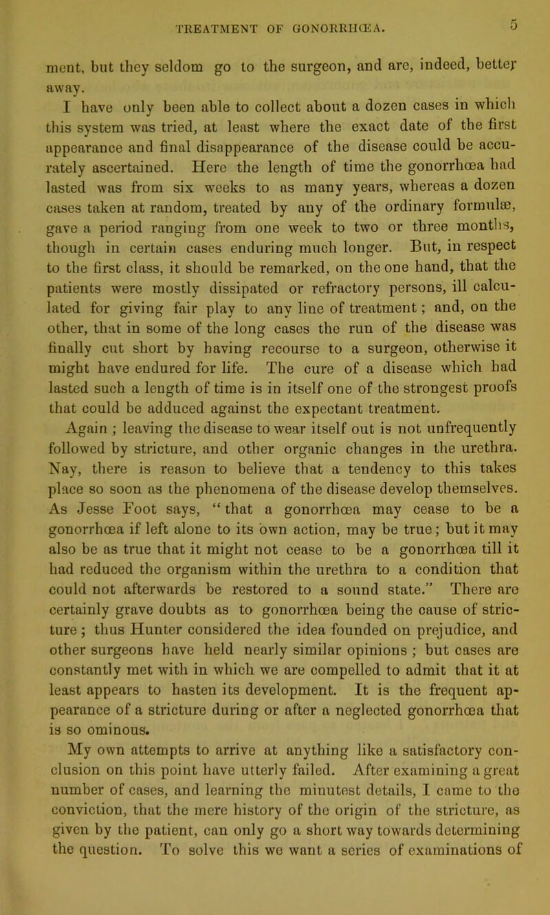 nient. but they seldom go to the surgeon, and are, indeed, better away. I have only been able to collect about a dozen cases in which this system was tried, at least where the exact date of the first appearance and final disappearance of the disease could be accu- rately ascertained. Here the length of time the gonorrhoea had lasted was from six weeks to as many years, whereas a dozen cases taken at random, treated by any of the ordinary formulse, gave a penod ranging from one week to two or three months, though in certain cases enduring much longer. But, in respect to the first class, it should be remarked, on the one hand, that the patients were mostly dissipated or refractory persons, ill calcu- lated for giving fair play to any line of treatment; and, on the other, that in some of the long cases the run of the disease was finally cut short by having recourse to a surgeon, otherwise it might have endured for life. The cure of a disease which had lasted such a length of time is in itself one of the strongest proofs that could be adduced against the expectant treatment. Again ; leaving the disease to wear itself out is not unfrequently followed by stricture, and other organic changes in the urethra. Nay, there is reason to believe that a tendency to this takes place so soon as the phenomena of the disease develop themselves. As Jesse Foot says, “ that a gonorrhoea may cease to be a gonorrhoea if left alone to its own action, may be true; but it may also be as true that it might not cease to be a gonorrhoea till it had reduced the organism within the urethra to a condition that could not afterwards be restored to a sound state.” There are certainly grave doubts as to gonorrhoea being the cause of stric- ture ; thus Hunter considered the idea founded on prejudice, and other surgeons have held nearly similar opinions ; but cases are constantly met with in which we are compelled to admit that it at least appears to hasten its development. It is the frequent ap- pearance of a stricture during or after a neglected gonorrhoea that is so ominous. My own attempts to arrive at anything like a satisfactory con- clusion on this point have utterly failed. After examining a great number of cases, and learning tbe minutest details, I came to the conviction, that the mere history of the origin of the stricture, as given by the patient, can only go a short way towards determining the question. To solve this we want a scries of examinations of