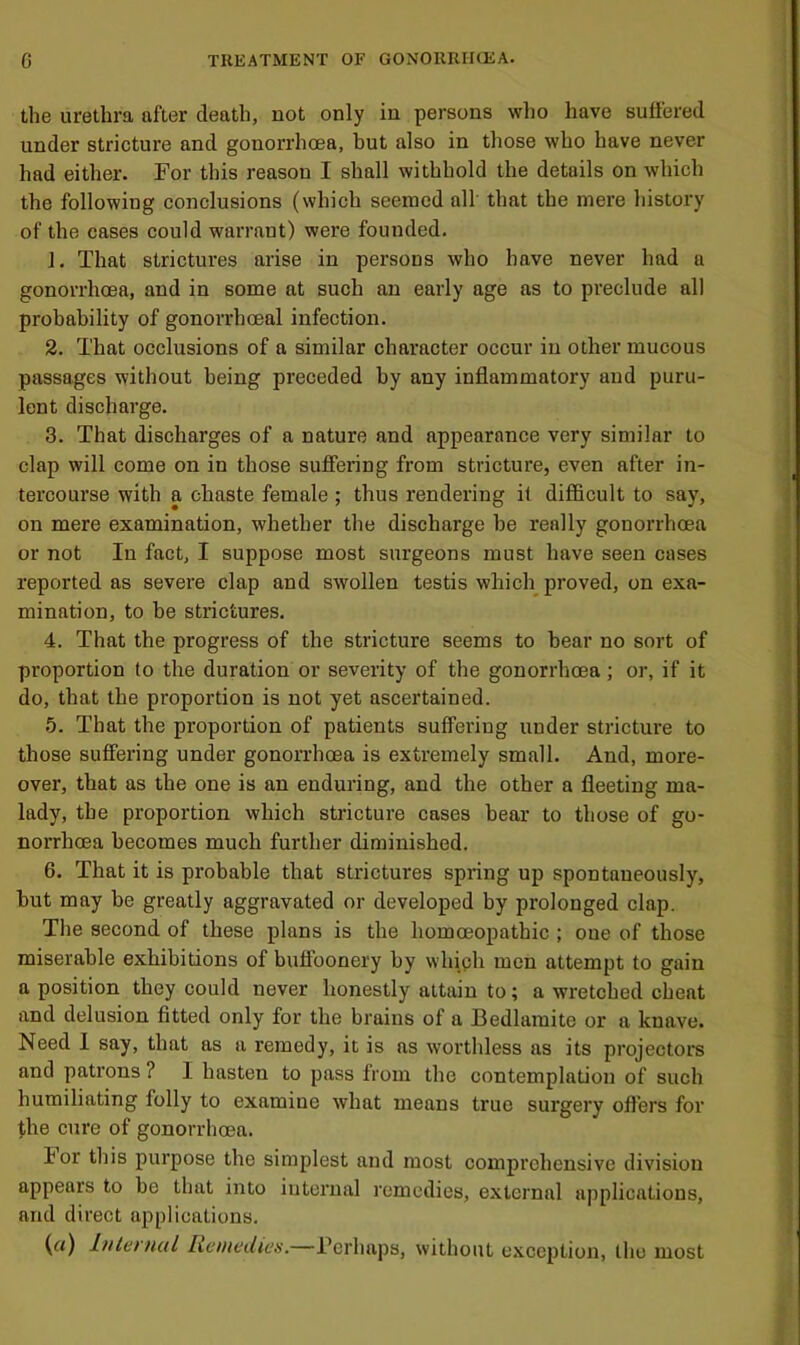 the urethra after death, not only in persons who have suffered under stricture and gonorrhoea, but also in those who have never had either. For this reason I shall withhold the details on which the following conclusions (which seemed all' that the mere history of the cases could warrant) were founded. 1. That strictures arise in persons who have never had a gonorrhoea, and in some at such an early age as to preclude all probability of gonorrhoeal infection. 2. That occlusions of a similar character occur in other mucous passages without being preceded by any inflammatory and puru- lent discharge. 3. That discharges of a nature and appearance very similar to clap will come on in those suffering from stricture, even after in- tercourse with a chaste female ; thus rendering it difficult to say, on mere examination, whether the discharge be really gonorrhoea or not In fact, I suppose most surgeons must have seen cases reported as severe clap and swollen testis which^ proved, on exa- mination, to be strictures, 4. That the progress of the stricture seems to bear no sort of proportion to the duration or severity of the gonorrhoea; or, if it do, that the proportion is not yet ascertained. 5. That the proportion of patients suffering under stricture to those suffering under gonorrhoea is extremely small. And, more- over, that as the one is an enduring, and the other a fleeting ma- lady, the proportion which stricture cases bear to those of go- norrhoea becomes much further diminished. 6. That it is probable that strictures spring up spontaneously, but may be greatly aggravated or developed by prolonged clap. The second of these plans is the homoeopathic ; oue of those miserable exhibitions of buffoonery by whiph men attempt to gain a position they could never honestly attain to; a wretched cheat and delusion fitted only for the brains of a Bedlamite or a knave. Need 1 say, that as a remedy, it is as worthless as its projectors and patrons ? I hasten to pass from the contemplation of such humiliating folly to examine what means true surgery offers for j,he cure of gonorrhoea. lor this purpose the simplest and most comprehensive division appears to be that into internal remedies, external applications, and direct applications. (rt) Internul heniedies.—Perhaps, without exception, the most