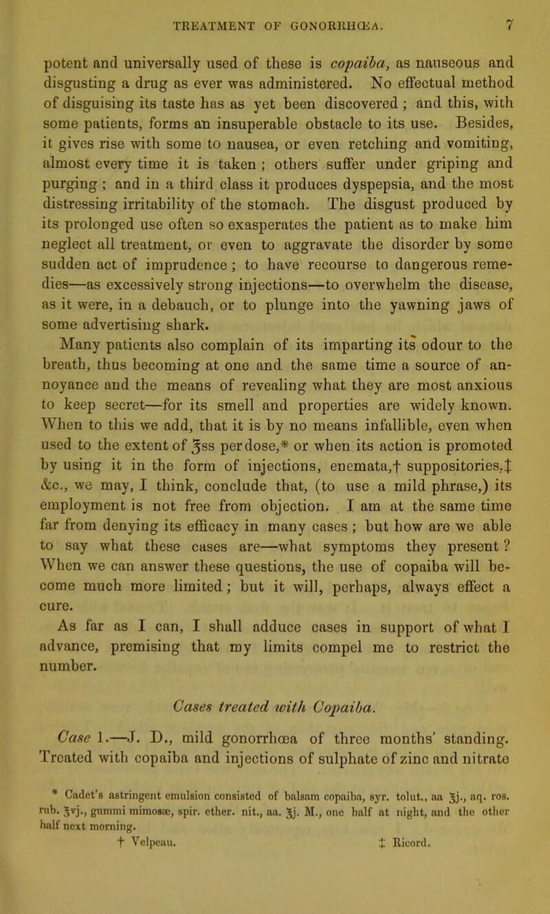potent and universally used of these is copaiba, as nauseous and disgusting a drug as ever was administered. No effectual method of disguising its taste has as yet been discovered ; and this, with some patients, forms an insuperable obstacle to its use. Besides, it gives rise with some to nausea, or even retching and vomiting, almost every time it is taken ; others suffer under griping and purging ; and in a third class it produces dyspepsia, and the most distressing irritability of the stomach. The disgust produced by its prolonged use often so exasperates the patient as to make him neglect all treatment, or even to aggravate the disorder by some sudden act of imprudence; to have recourse to dangerous reme- dies—as excessively strong injections—to overwhelm the disease, as it were, in a debauch, or to plunge into the yawning jaws of some advertising shark. Many patients also complain of its imparting its odour to the breath, thus becoming at one and the same time a source of an- noyance and the means of revealing what they are most anxious to keep secret—for its smell and properties are widely known. When to this we add, that it is by no means infallible, even when used to the extent of ^ss per dose,* or when its action is promoted by using it in the form of injections, enemata,f suppositories,! &c., we may, I think, conclude that, (to use a mild phrase,) its employment is not free from objection. I am at the same time far from denying its efficacy in many cases ; but how are we able to say what these cases are—what symptoms they present ? When we can answer these questions, the use of copaiba will be- come much more limited; but it will, perhaps, always effect a cure. As far as I can, I shall adduce cases in support of what I advance, premising that my limits compel me to restrict the number. Cases treated toith Coimiba. Case 1.—J. D., mild gonorrhoea of three months’ standing. Treated with copaiba and injections of sulphate of zinc and nitrate • Cadet’s astringent emulsion consisted of balsam copaiba, syr. tolut., aa Jj., aq. ros. nib. 5vj., gummi mimosae, spir. ether, nit., aa. 5j. M., one half at night, and the other half next morning. t Velpeau. t Ricord.