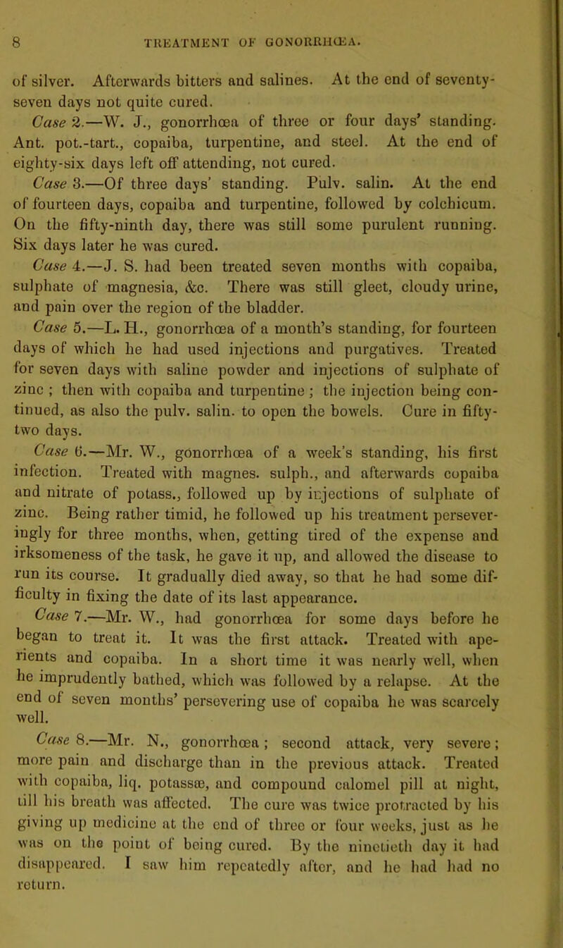 of silver. Afterwards bitters and salines. At the end of seventy- seven days not quite cured. Case 2.—W. J., gonorrhoea of three or four days’ standing. Ant. pot.-tart., copaiba, turpentine, and steel. At the end of eighty-six days left off attending, not cured. Case 3.—Of three days’ standing. Pulv. salin. At the end of fourteen days, copaiba and turpentine, followed by colchicum. On the fifty-ninth day, there was still some purulent running. Six days later he was eured. Case 4.—J. S. had been treated seven months with copaiba, sulphate of magnesia, &c. There was still gleet, cloudy urine, and pain over the region of the bladder. Case 5.—L. H., gonorrhoea of a month’s standing, for fourteen days of which he had used injections and purgatives. Treated for seven days with saline powder and injections of sulphate of zine ; then with copaiba and turpentine; the injection being con- tinued, as also the pulv. salin. to open the bowels. Cure in fifty- two days. ’ Case 6.—Mr. W., gonorrhoea of a week’s standing, his first infection. Treated with magnes. sulph., and afterwards copaiba i and nitrate of potass., followed up by injections of sulphate of zinc. Being rather timid, he followed up his treatment persever- iugly for three months, when, getting tired of the expense and irksomeness of the task, he gave it up, and allowed the disease to run ics course. It gradually died away, so that he had some dif- ficulty in fixing the date of its last appearance. Case 7.—Mr. W., had gonorrhoea for some days before he began to treat it. It was the first attack. Treated with ape- rients and copaiba. In a short time it was nearly well, when he imprudently bathed, which was followed by a relapse. At the end of seven mouths’ persevering use of copaiba he was scarcely well. 1 Case 8.—Mr. N., gonorrhoea; second attack, very severe; ' more pain and discharge than in the previous attack. Treated ' with copaiba, liq. potassas, and compound calomel pill at night, ^ till his breath was affected. The cure was twice jirotracted by his giving up medicine at the end of three or four weeks, just as he was on the poiut of being cured. By the ninetieth day it had ( disappeared. I saw him repeatedly after, and he had had no return. a’