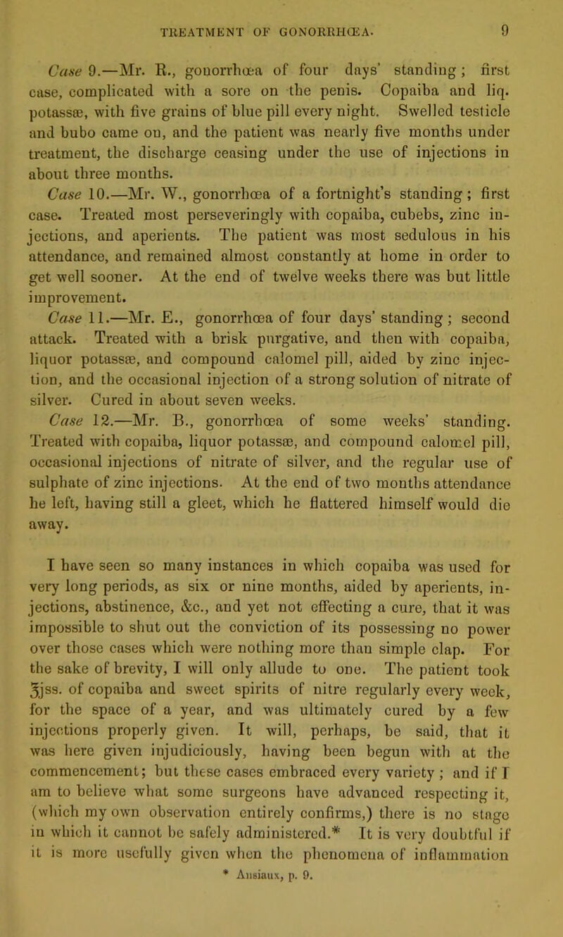 Case 9.—Mr. R., gouorrlioea of four days’ standing; first case, complicated with a sore on the penis. Copaiba and liq. potassse, with five grains of blue pill every night. Swelled testicle and bubo came on, and the patient was nearly five months under treatment, the discharge ceasing under the use of injections in about three months. Case 10.—Mr. W., gonorrhoea of a fortnight’s standing; first case. Treated most perseveringly with copaiba, cubebs, zinc in- jections, and aperients. The patient was most sedulous in his attendance, and remained almost constantly at home in order to get well sooner. At the end of twelve weeks there was but little improvement. Case 11.—Mr. £., gonorrhoea of four days’ standing ; second attack. Treated with a brisk pixrgative, and then with copaiba, liquor potassse, and compound calomel pill, aided by zinc injec- tion, and the occasional injection of a strong solution of nitrate of silver. Cured in about seven weeks. Case 12.—Mr. B., gonorrhoea of some weeks’ standing. Treated with copaiba, liquor potassse, and compound calomel pill, occasionid injections of nitrate of silver, and the regular use of sulphate of zinc injections. At the end of two months attendance he left, having still a gleet, which he flattered himself would die away. I have seen so many instances in which copaiba was used for very long periods, as six or nine months, aided by aperients, in- jections, abstinence, &c., and yet not effecting a cure, that it was impossible to shut out the conviction of its possessing no power over those cases which were nothing more than simple clap. For the sake of brevity, I will only allude to one. The patient took 3jss. of copaiba and sweet spirits of nitre regularly every week, for the space of a year, and was ultimately cured by a few injections properly given. It will, perhaps, he said, that it was here given injudiciously, having been begun with at the commencement; but these cases embraced every variety ; and if T am to believe what some surgeons have advanced respecting it, (which my own observation entirely confirms,) there is no stage in which it cannot be safely administered.* It is very doubtful if it is more usefully given when the phenomena of inflammation * Aiisiaux, p. 9.
