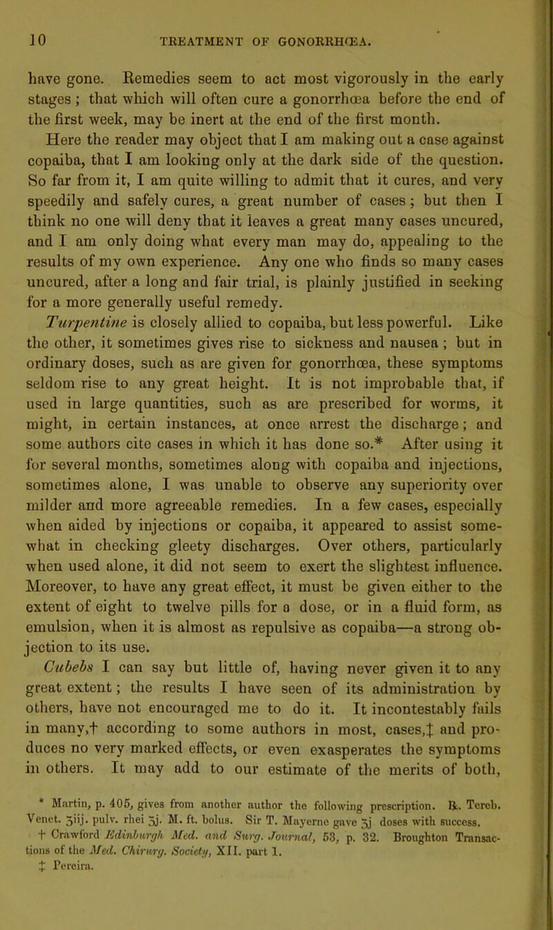 have gone. Kemedies seem to act most vigorously in the early stages ; that which will often cure a gonorrhoea before the end of the first week, may be inert at the end of the first month. Here the reader may object that I am making out a case against copaiba, that I am looking only at the dark side of the question. So far from it, I am quite willing to admit that it cures, and very speedily and safely cures, a great number of cases; but then I think no one will deny that it leaves a great many cases uncured, and I am only doing what every man may do, appealing to the results of my own experience. Any one who finds so many cases uncured, after a long and fair trial, is plainly justified in seeking for a more generally useful remedy. Turpentine is closely allied to copaiba, but less powerful. Like the other, it sometimes gives rise to sickness and nausea ; but in ordinary doses, such as are given for gonorrhoea, these symptoms seldom rise to any great height. It is not improbable that, if used in large quantities, such as are prescribed for worms, it might, in certain instances, at once arrest the discharge; and some authors cite cases in which it has done so.* After using it for several months, sometimes along with copaiba and injections, sometimes alone, I was unable to observe any superiority over milder and more agreeable remedies. In a few cases, especially when aided by injections or copaiba, it appeared to assist some- what in checking gleety discharges. Over others, particularly when used alone, it did not seem to exert the slightest influence. Moreover, to have any great effect, it must be given either to the extent of eight to twelve pills for o dose, or in a fluid form, as emulsion, when it is almost as repulsive as copaiba—a strong ob- jection to its use. Cubebs I can say but little of, having never given it to any great extent; the results I have seen of its administration by others, have not encouraged me to do it. It incontestably fails in many,t according to some authors in most, cases,J and pro- duces no very marked effects, or even exasperates the symptoms in others. It may add to our estimate of the merits of both, * Martin, p. 405, gives from another author the following prescription. R. Torch. Venet. 5iij. pulv. rhei 5j- M. ft. bolus. Sir T. Mayerne gave 5j doses with success. t Crawford lidinhv.rgh Med. and Surg. Journal, 53, p. 32. Broughton Transac- tions of the ^^ed. Chirurg. Society, XII. part 1. t Pereira.