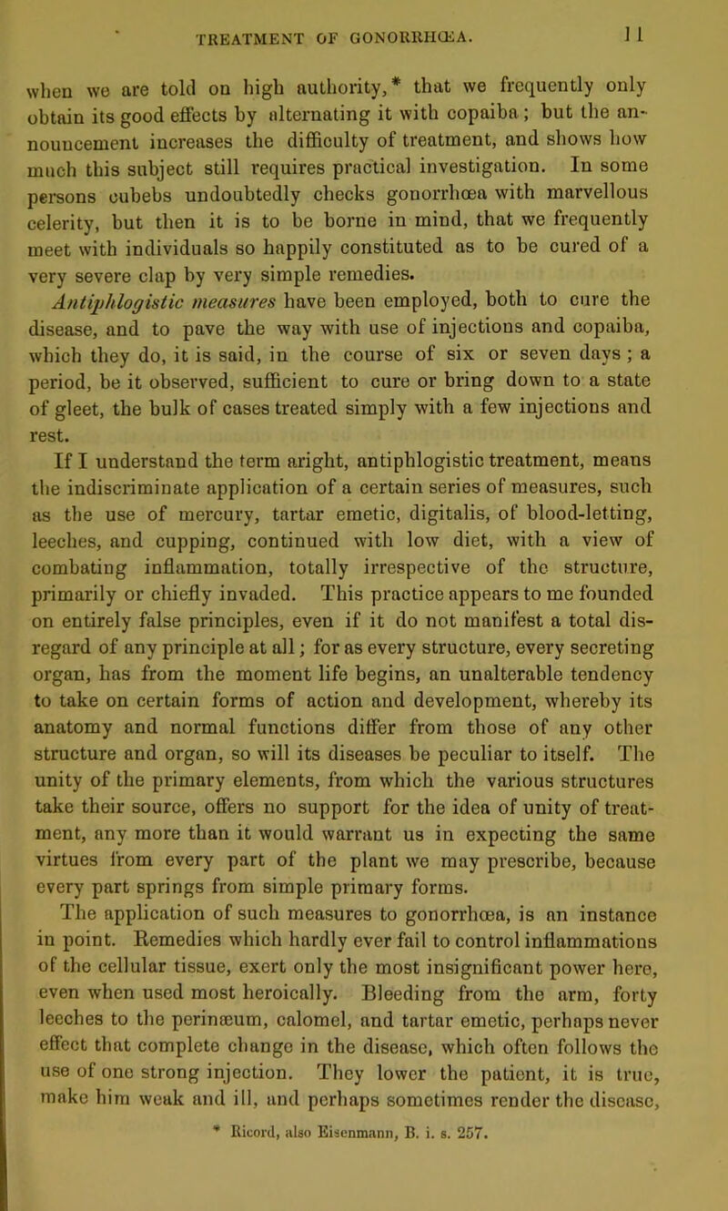 when we are told on high authority,* that we frequently only obtain its good effects by alternating it with copaiba ; but the an- nouncement increases the difficulty of treatment, and shows how much this subject still requires practical investigation. In some persons cubebs undoubtedly checks gonorrhoea with marvellous celerity, but then it is to be borne in mind, that we frequently meet with individuals so happily constituted as to be cured of a very severe clap by very simple remedies. Antiphlogistic measures have been employed, both to cure the disease, and to pave the way with use of injections and copaiba, which they do, it is said, in the course of six or seven days ; a period, be it observed, sufficient to cure or bring down to a state of gleet, the bulk of cases treated simply with a few injections and rest. If I understand the term aright, antiphlogistic treatment, means the indiscriminate application of a certain series of measures, such as the use of mercury, tartar emetic, digitalis, of blood-letting, leeches, and cupping, continued with low diet, with a view of combating inflammation, totally irrespective of the structure, primarily or chiefly invaded. This practice appears to me founded on entirely false principles, even if it do not manifest a total dis- regard of any principle at all; for as every structure, every secreting organ, has from the moment life begins, an unalterable tendency to take on certain forms of action and development, whereby its anatomy and normal functions differ from those of any other- structure and organ, so will its diseases be peculiar to itself. The unity of the primary elements, from which the various structures take their source, offers no support for the idea of unity of treat- ment, any more than it would warrant us in expecting the same virtues from every part of the plant we may prescribe, because every part springs from simple primary forms. The application of such measures to gonorrhoea, is an instance in point. Remedies which hardly ever fail to control inflammations of the cellular tissue, exert only the most insigniflcant power hero, even when used most heroically. Bleeding from the arm, forty leeches to the perinajum, calomel, and tartar emetic, perhaps never effect that complete change in the disease, which often follows the use of one strong injection. They lower the patient, it is true, make him weak and ill, and perhaps sometimes render the disease, * Ricord, also Eisenmann, B. i. s. 257.