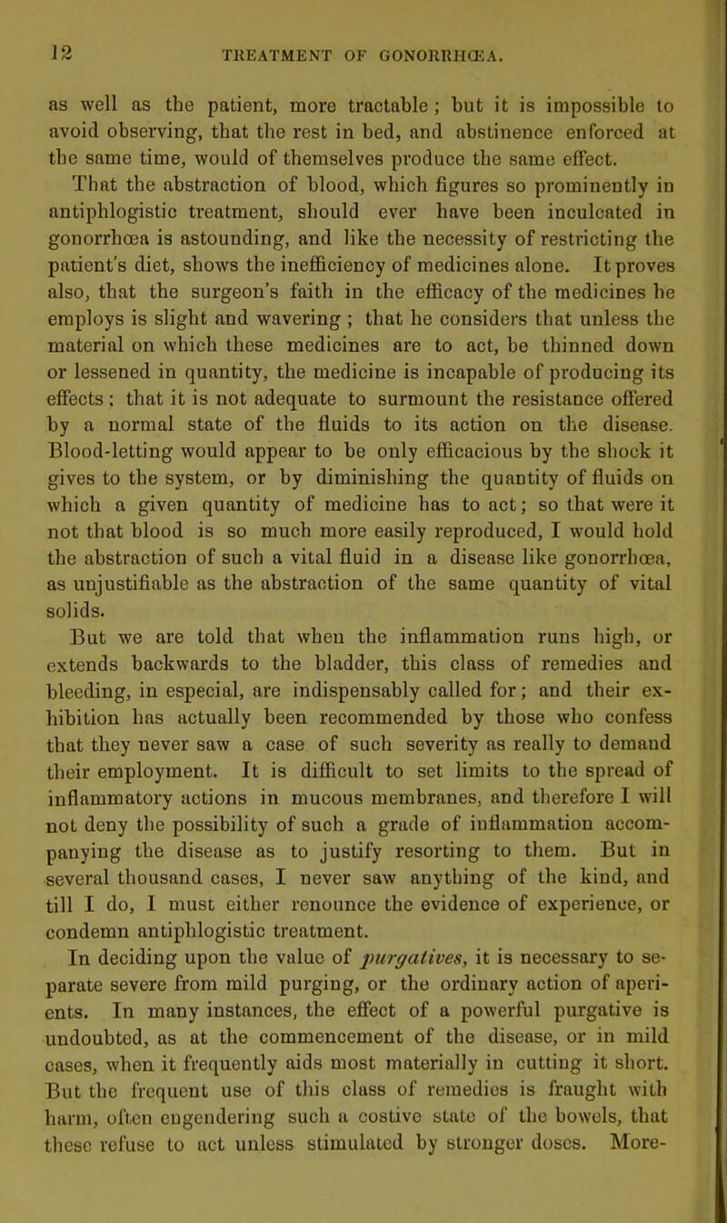 as well as the patient, more tractable; but it is impossible to avoid observing, that the rest in bed, and abstinence enforced at the same time, would of themselves produce the same effect. That the abstraction of blood, which figures so prominently in antiphlogistic treatment, should ever have been inculcated in gonorrhoea is astounding, and like the necessity of restricting the patient’s diet, shows the inefficiency of medicines alone. It proves also, that the surgeon’s faith in the efficacy of the medicines he employs is slight and wavering ; that he considers that unless the material on which these medicines are to act, be thinned down or lessened in quantity, the medicine is incapable of producing its effects ; that it is not adequate to surmount the resistance offered by a normal state of the fluids to its action on the disease. Blood-letting would appear to be only efficacious by the shock it gives to the system, or by diminishing the quantity of fluids on which a given quantity of medicine has to act; so that were it not that blood is so much more easily reproduced, I would hold the abstraction of such a vital fluid in a disease like gonorrhoea, as unjustifiable as the abstraction of the same quantity of vital solids. But we are told that when the inflammation runs high, or extends backwards to the bladder, this class of remedies and bleeding, in especial, are indispensably called for; and their ex- hibition has actually been recommended by those who confess that they never saw a case of such severity as really to demand their employment. It is difficult to set limits to the spread of inflammatory actions in mucous membranes, and therefore I will not deny the possibility of such a grade of inflammation accom- panying the disease as to justify resorting to them. But in several thousand cases, I never saw anything of the kind, and till I do, I must either renounce the evidence of experience, or condemn antiphlogistic treatment. In deciding upon the value of inirgatives, it is necessary to se- parate severe from mild purging, or the ordinary action of aperi- ents. In many instances, the effect of a powerful purgative is undoubted, as at the commencement of the disease, or in mild cases, when it frequently aids most materially in cutting it short. But the frequent use of this class of remedies is fraught with harm, often engendering such a costive state of the bowels, that these refuse to act unless stimulated by stronger doses. More-
