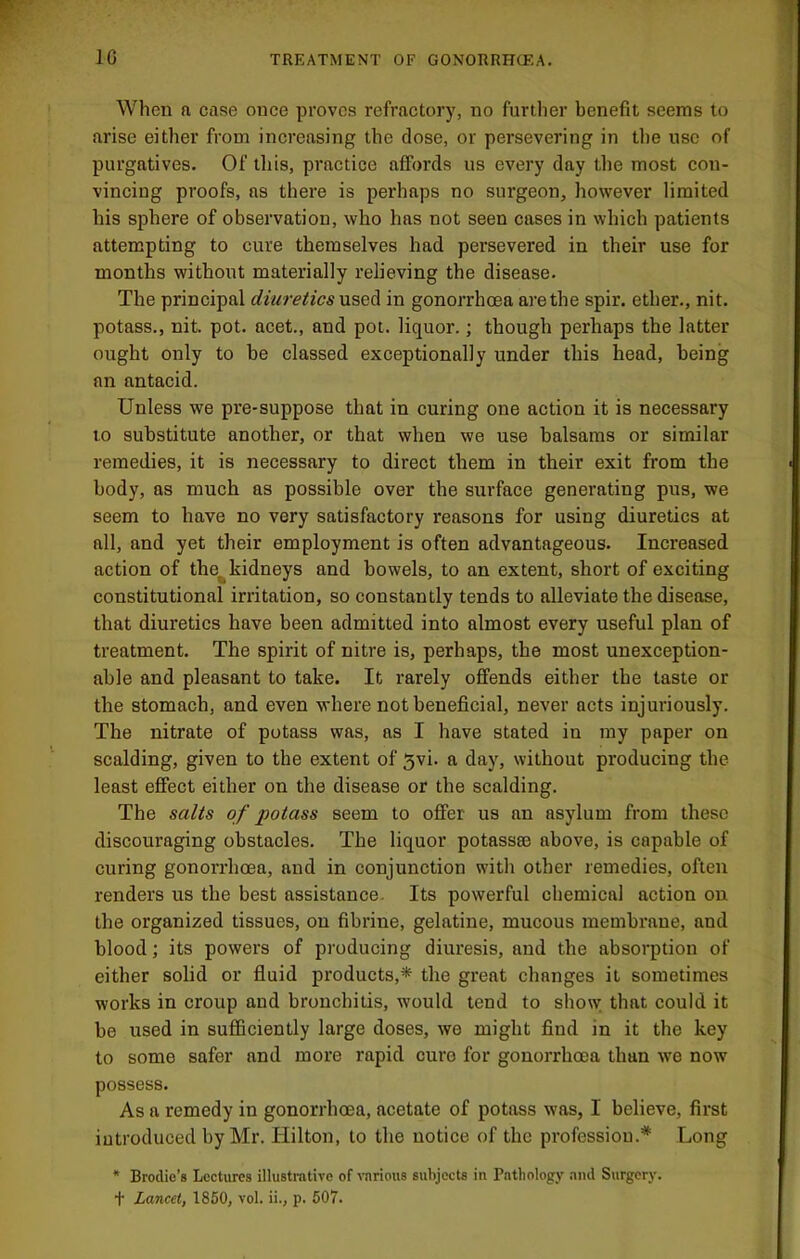 When a case once proves refractory, no further benefit seems to arise either from increasing the dose, or persevering in the use of purgatives. Of this, practice affords us every day the most con- vincing proofs, as there is perhaps no surgeon, liowever limited his sphere of observation, who has not seen cases in which patients attempting to cure themselves had persevered in their use for months without materially relieving the disease. The principal diuretics used in gonorrhoea are the spir. ether., nit. potass., nit. pot. acet., and pot. liquor.; though perhaps the latter ought only to be classed exceptionally under this head, being an antacid. Unless we pre-suppose that in curing one action it is necessary to substitute another, or that when we use balsams or similar remedies, it is necessary to direct them in their exit from the body, as much as possible over the surface generating pus, we seem to have no very satisfactory reasons for using diuretics at all, and yet their employment is often advantageous. Increased action of the^kidneys and bowels, to an extent, short of exciting constitutional irritation, so constantly tends to alleviate the disease, that diuretics have been admitted into almost every useful plan of treatment. The spirit of nitre is, perhaps, the most unexception- able and pleasant to take. It rarely offends either the taste or the stomach, and even where not beneficial, never acts injuriously. The nitrate of potass was, as I have stated in ray paper on scalding, given to the extent of 5vi. a day, without producing the least effect either on the disease or the scalding. The salts of potass seem to offer us an asylum from these discouraging obstacles. The liquor potass® above, is capable of curing gonorrhoea, and in conjunction with other remedies, often renders us the best assistance. Its powerful chemical action on the organized tissues, on fibrine, gelatine, mucous membrane, and blood; its powers of producing diuresis, and the absorption of either solid or fluid products,* the great changes it sometimes works in croup and bronchitis, would tend to show that could it be used in sufficiently large doses, we might find in it the key to some safer and more rapid cure for gonorrhoea than we now possess. As a remedy in gonorrhoea, acetate of potass was, I believe, first introduced by Mr. Hilton, to the notice of the professiou.* Long * Brodie’s Lectures illustrative of \'nrious subjects in Pntliology .ind Surgery. t Lancet, 1850, vol. ii., p. 607.