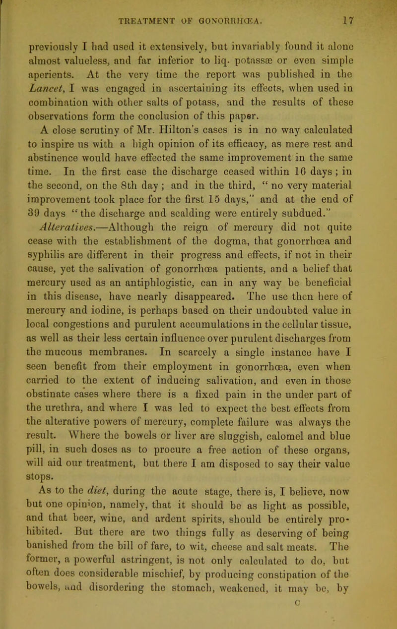 previously I had used it extensively, but invariably found it alone almost valueless, and far inferior to liq. potassce or even simple aperients. At the very time the report was published in the Lancet, I was engaged in ascertaining its effects, when used in combination with other salts of potass, and the results of these observations form the conclusion of this paper. A close scrutiny of Mr. Hilton’s cases is in no way calculated to inspire us with a high opinion of its efficacy, as mere rest and abstinence would have effected the same improvement in the same time. In the first case the discharge ceased within 10 days; in the second, on the 8th day ; and in the third, “ no very material improvement took place for the first 16 days,” and at the end of 39 days “the discharge and scalding were entirely subdued.” Alteratives.—Although the reign of mercury did not quite cease with the establishment of the dogma, that gonorrhoea and syphilis are different in their progress and effects, if not in their cause, yet the salivation of gonorrhoea patients, and a belief that mercury used as an antiphlogistic, can in any way be beneficial in this disease, have nearly disappeared. The use then here of mercury and iodine, is perhaps based on their undoubted value in local congestions and purulent accumulations in the cellular tissue, as well as their less certain influence over purulent discharges from the mucous membranes. In scarcely a single instance have I seen benefit from their employment in gonorrhoea, even when carried to the extent of inducing salivation, and even in those obstinate cases where there is a fixed pain in the under part of the irrethra, and where I was led to expect the best effects from the alterative powers of mercury, complete failure was always the result. Where the bowels or liver are sluggish, calomel and blue pill, in such doses as to procure a free action of these organs, will aid our treatment, but there I am disposed to say their value stops. As to the diet, during the acute stage, there is, I believe, now but one opinmn, namely, that it should be as light as possible, and that beer, wine, and ardent spirits, should be entirely pro- hibited. But there are two things fully as deserving of being banished from the bill of fare, to wit, cheese and salt meats. The former, a powerful astringent, is not only calculated to do, but often does considerable mischief, by producing constipation of the bowels, iiud disordering the stomach, weakened, it may be, by c
