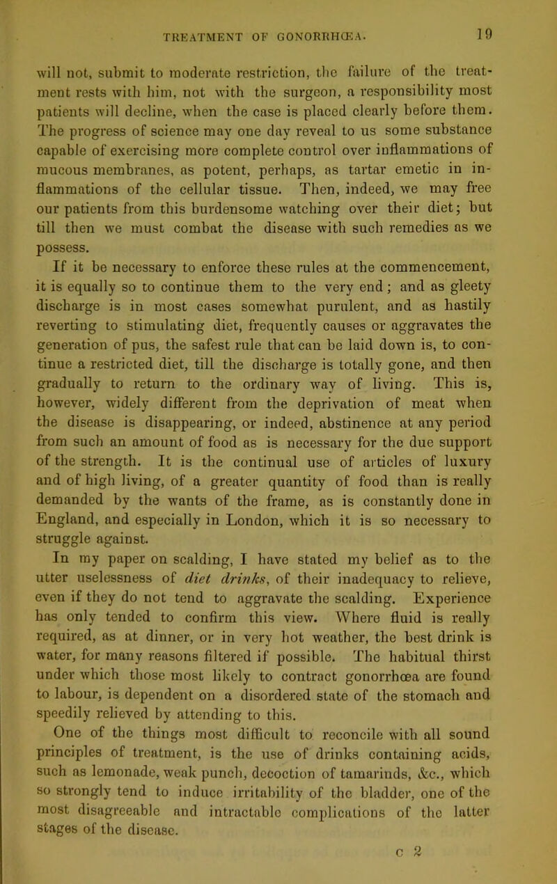 will not, submit to moderate restriction, tlic failure of the treat- ment rests with him, not with the surgeon, a responsibility most patients will decline, when the case is placed clearly before them. The progress of science may one day reveal to us some substance capable of exercising more complete control over inflammations of raucous membranes, as potent, perhaps, as tartar emetic in in- flammations of the cellular tissue. Then, indeed, we may free our patients from this burdensome watching over their diet; but till then we must combat the disease with such remedies as we possess. If it be necessary to enforce these rules at the commencement, it is equally so to continue them to the very end; and as gleety discharge is in most cases somewhat purulent, and as hastily reverting to stimulating diet, frequently causes or aggravates the generation of pus, the safest rule that can be laid down is, to con- tinue a restricted diet, till the discharge is totally gone, and then gradually to return to the ordinary way of living. This is, however, widely difierent from the deprivation of meat when the disease is disappearing, or indeed, abstinence at any period from such an amount of food as is necessary for the due support of the strength. It is the continual use of articles of luxury and of high living, of a greater quantity of food than is really demanded by the wants of the frame, as is constantly done in England, and especially in London, which it is so necessary to struggle against. In my paper on scalding, I have stated my belief as to the utter uselessness of diet drinks, of their inadequacy to relieve, even if they do not tend to aggravate the scalding. Experience has only tended to confirm this view. Where fluid is really required, as at dinner, or in very hot weather, the best drink is water, for many reasons filtered if possible. The habitual thirst under which those most likely to contract gonorrhoea are found to labour, is dependent on a disordered state of the stomach and speedily relieved by attending to this. One of the things most difficult to reconcile with all sound principles of treatment, is the use of drinks containing acids, such as lemonade, weak punch, decoction of tamarinds, &c., which so strongly tend to induce irritability of the bladder, one of the most disagreeable and intractable complications of the latter stages of the disease. c 2