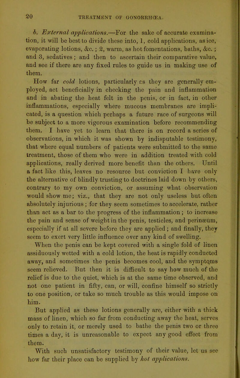 b. External applications.—For the sake of accurate examina- tion, it will be best to divide these into, 1, cold applications, as ice, evaporating lotions, &c.; 2, warm, as hot fomentations, baths, &c.; and 3, sedatives; and then to ascertain their comparative value, and see if there are any fixed rules to guide us in making use of them. How far cold lotions, particularly as they are generally em- ployed, act beneficially in checking the pain and inflammation and in abating the heat felt in the penis, or in fact, in other inflammations, especially where mucous membranes are impli- cated, is a question which perhaps a future race of surgeons will be subject to a more vigorous examination before recommending them. I have yet to learn that there is on record a series of observations, in which it was shown by indisputable testimony, that where equal numbers of patients were submitted to the same treatment, those of them who were in addition treated with cold applications, really derived more benefit than the others. Until a fact like this, leaves no resource hut conviction I have only the alternative of blindly trusting to doctrines laid down by others, contrary to my own conviction, or assuming what observation would show me; viz., that they are not only useless but often absolutely injurious; for they seem sometimes to accelerate, rather than act as a bar to the progress of the inflammation; to increase the pain and sense of weight in the penis, testicles, and perineeum, especially if at all severe before they are applied; and finally, they seem to exert very little influence over any kind of swelling. When the penis can be kept covered with a single fold of linen assiduously wetted with a cold lotion, the heat is rapidly conducted away, and sometimes the penis becomes cool, and the symptqms seem relieved. But then it is difficult to say how much of the relief is due to the quiet, which is at the same time observed, and not one patient in fifty, can, or will, confine himself so strictly to one position, or take so much trouble as this would impose on him. But applied as these lotions generally are, either with a thick mass of linen, which so far from conducting away the heat, serves only to retain it, or merely used to bathe the penis two or three times a day, it is unreasonable to expect any good efiect from them. With such unsatisfactory testimony of their value, let us see how far their place can bo supplied by hot applications.