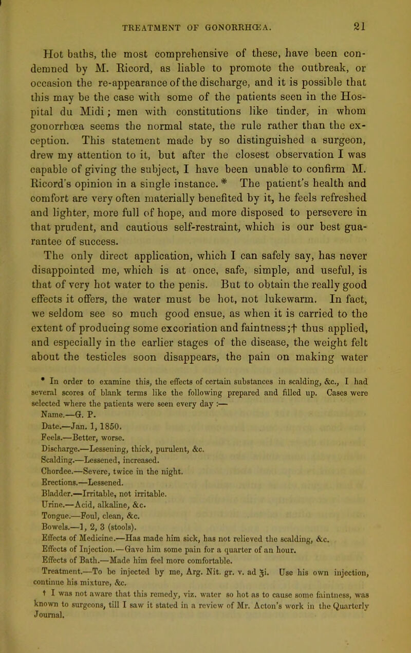 Hot baths, the most comprehensive of these, have been con- demned by M. Ricord, as liable to promote the outbreak, or occasion the re-appearance of the discharge, and it is possible that this may be the case with some of the patients seen in the Hos- pital du Midi; men with constitutions like tinder, in whom gonorrhoea seems the normal state, the rule rather than the ex- ception. This statement made by so distinguished a surgeon, drew my attention to it, but after the closest observation I was capable of giving the subject, I have been unable to confirm M. Ricord’s opinion in a single instance. * The patient’s health and comfort are very often materially benefited by it, he feels refreshed and lighter, more full of hope, aud more disposed to persevere in that prudent, and cautious self-restraint, which is our best gua- rantee of success. The only direct application, which I can safely say, has never disappointed me, which is at once, safe, simple, and useful, is that of very hot water to the penis. But to obtain the really good effects it offers, the water must be hot, not lukewarm. In fact, we seldom see so much good ensue, as when it is carried to the extent of producing some excoriation and faintness;f thus applied, and especially in the earlier stages of the disease, the weight felt about the testicles soon disappears, the pain on making water • In order to examine this, the effects of certain substances in scalding, &c., I had several scores of blank terms like the following prepared and filled up. Cases were selected where the patients were seen every day :— Name.—G. P. Date.—Jan. 1, 1850. Feels.—Better, worse. Discharge.—Lessening, thick, purulent, &c. Scalding.—Lessened, increased. Chordee.—Severe, twice in the night. Erections.—Lessened. Bladder.—Irritable, not irritable. Urine.—Acid, alkaline, &c. Tongue.—Foul, clean, &c. Bo web.—I, 2, 3 (stools). Effects of Medicine.—Has made him sick, has not relieved the scalding, &c. Effects of Injection.—Gave him some pain for a quarter of an hour. Effects of Bath.—Made him feel more comfortable. Treatment.—To be injected by me, Arg. Nit. gr. v. ad gi. Use his own injection, continue his mixture, &c. t I was not aware that this remedy, viz. water so hot as to cause some faintness, was known to surgeons, till I saw it stated in a review of Mr. Acton’s work in the Quarterly Journal.