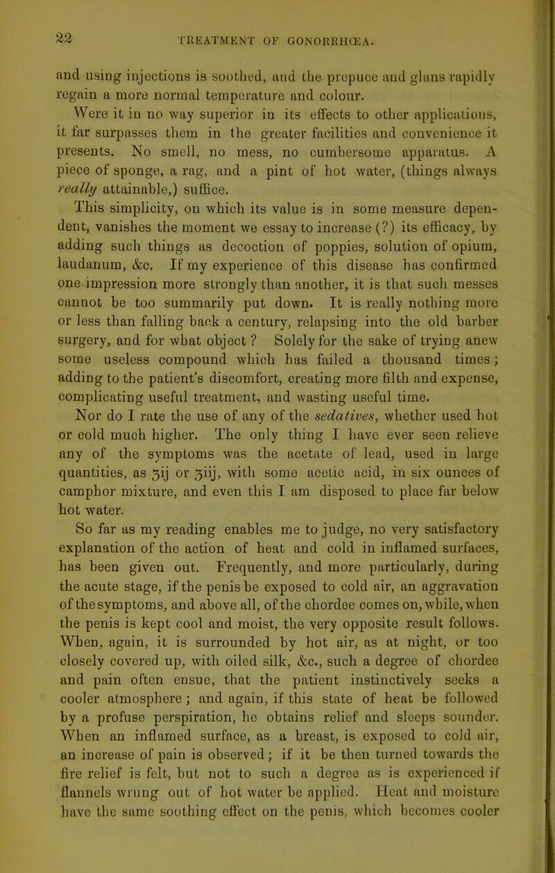 and using injections is soothed, and the prepuce and ghins rapidly regain a more normal temperature and colour. Were it in no way superior in its effects to other applications, it far surpasses them in the greater facilities and convenience it presents. No smell, no mess, no cumbersome apparatus. A piece of sponge, a rag, and a pint of hot water, (things always really attainable,) suffice. This simplicity, on which its value is in some measure depen- dent, vanishes the moment we essay to increase (?) its efficacy, by adding such things as decoction of poppies, solution of opium, laudanum, &c. If my experience of this disease has confirmed one impression more strongly than another, it is that such messes cannot be too summarily put down. It is really nothing more or less than falling back a century, relapsing into the old barber sui'gery, and for wbat object ? Solely for the sake of trying anew some useless compound which has failed a thousand times; adding to the patient’s discomfort, creating more filth and expense, complicating useful treatment, and wasting useful time. Nor do I rate the use of any of the sedatives, whether used hot or cold much higher. The only thing I have ever seen relieve any of the symptoms was the acetate of lead, used in large quantities, as 5ij or 5iij, with some acetic acid, in six ounces of camphor mixture, and even this I am disposed to place far below hot water. So far as my reading enables me to judge, no very satisfactory explanation of the action of heat and cold in inflamed surfaces, has been given out. Frequently, and more particularly, during the acute stage, if the penis he exposed to cold air, an aggravation of the symptoms, and above all, of tbe chordee comes on, while, when the penis is kept cool and moist, the very opposite result follows. When, again, it is surrounded by hot air, as at night, or too closely covered up, with oiled silk, &c., such a degree of chordee and pain often ensue, that the patient instinctively seeks a cooler atmosphere; and again, if this state of heat be followed by a profuse perspiration, he obtains relief and sleeps sounder. When an inflamed surface, as a breast, is exposed to cold air, an increase of pain is observed; if it be then turned towards the fire relief is felt, hut not to such a degree as is experienced if flannels wrung out of hot water be applied. Heat and moisture have the same soothing effect on the penis, which becomes cooler