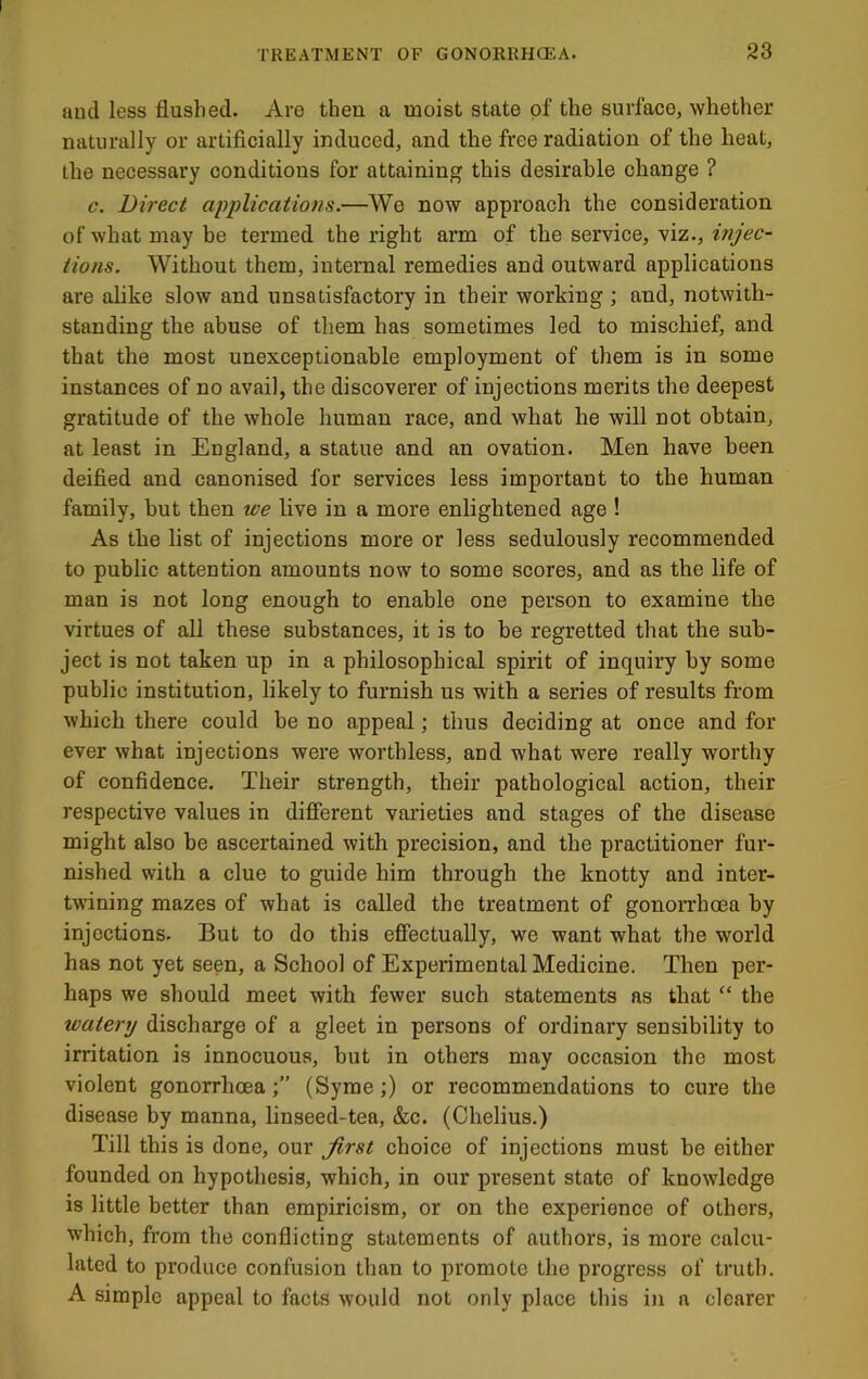 and less flushed. Are then a moist state of the surface, whether naturally or artificially induced, and the free radiation of the heat, the necessary conditions for attaining this desirable change ? c. Direct applications.—We now approach the consideration of what may be termed the right arm of the service, viz., injec- tions. Without them, internal remedies and outward applications are alike slow and unsatisfactory in their working ; and, notwith- standing the abuse of them has sometimes led to mischief, and that the most unexceptionable employment of them is in some instances of no avail, the discoverer of injections merits the deepest gratitude of the whole human race, and what he will not obtain, at least in England, a statue and an ovation. Men have been deified and canonised for services less important to the human family, but then we live in a more enlightened age ! As the list of injections more or less sedulously recommended to public attention amounts now to some scores, and as the life of man is not long enough to enable one person to examine the virtues of all these substances, it is to be regretted that the sub- ject is not taken up in a philosophical spirit of inquiry by some public institution, likely to furnish us with a series of results from which there could be no appeal; thus deciding at once and for ever what injections were worthless, and what were really worthy of confidence. Their strength, their pathological action, their respective values in different varieties and stages of the disease might also be ascertained with precision, and the practitioner fur- nished with a clue to guide him through the knotty and inter- twining mazes of what is called the treatment of gonon’hoea by injections. But to do this effectually, we want what the world has not yet seen, a School of Experimental Medicine. Then per- haps we should meet with fewer such statements as that “ the watery discharge of a gleet in persons of ordinary sensibility to irritation is innocuous, but in others may occasion the most violent gonorrhoea(Syrae;) or recommendations to cure the disease by manna, linseed-tea, &c. (Chelius.) Till this is done, our first choice of injections must be either founded on hypothesis, which, in our present state of knowledge is little better than empiricism, or on the experience of others, which, from the conflicting statements of authors, is more calcu- lated to produce confusion than to promote the progress of truth. A simple appeal to facts would not only place this in a clearer