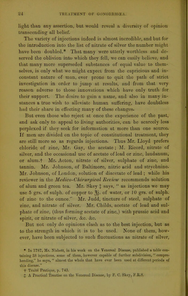 2i TUKATMENT OF G0N0IUIH(X;A. light than any assertion, but would reveal a diversity of opinion transcending all belief. The variety of injections indeed is almost incredible, and but for the introduction into the list of nitrate of silver the number might have been doubled.* That many were utterly worthless and de- served the oblivion into which they fell, we can easily believe, and that many more superseded substances of equal value to them- selves, is only what we might expect from the capricious and in- constant nature of man, ever prone to quit the path of strict investigation in order to jump at results, and from that very reason adverse to those innovations which have only truth for their support. The desire to gain a name, and also in many in- stances a true wish to alleviate human suffering, have donbtless had their share in effecting many of these changes. But even those who reject at once the experience of the past, and ask only to appeal to living authorities, can be scarcely less perplexed if they seek for information at more than one source. If men are divided on the topic of constitutional treatment, they are still more so as regards injections. Thus Mr. Lloyd prefers chloride, of zinc, Mr. Gay, the acetate; M. Ricord, nitrate of silver, and the occasional use of acetate of lead or zinc, laudanum, or alum.f Mr. Acton, nitrate of silver, sulphate of zinc, and tannin. Mr. Johnson, of Baltimore, nitric acid and strychnine. Mr. Johnson, of London, solution of diacetate of lead ; while his reviewer in the Medico-Chirurgical Review recommends solution of alum and green tea. Mr. Skey J says, “ as injections we may use 5 grs. of sulph. of copper to 5j- of water, or JO grs. of sulph. of zinc to the ounce.” Mr. Judd, tincture of steel, sulphate of zinc, and nitrate of silver. Mr. Childs, acetate of lead and sul- phate of zinc, (thus forming acetate of zinc,) with prussic acid and spirit, or nitrate of silver, &c. &c. But not only do opinions clash as to the best injection, but as to the strength in which it is to be used. None of them, how- ever, have been subjected to such fluctuations as nitrate of silver, • In 1787, Mr. Nisbett, in his work on the Venereal Disease, published a table con- taining 38 injections, some of them, however capjible of further subdivision, “ compre- hending,” he says, “ iilmost the whole that have ever been used at different periods of this disease.” t Traitd Pratique, p. 743. J A Practical Treatise on the Venereal Disease, by F. C. Skey, F.R.S.