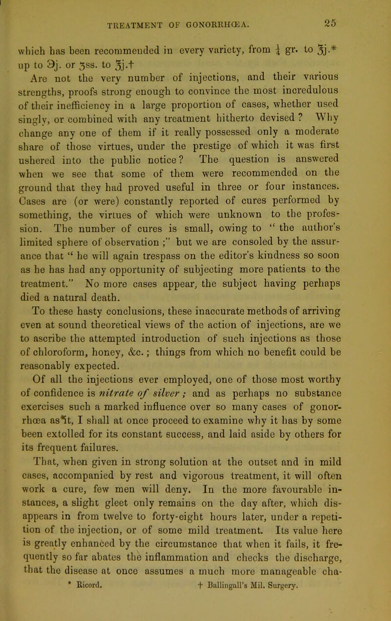 which has been recommended in every variety, from ^ gr. to up to 3j. or 5SS. to 5j-t Are not the very number of injections, and their various strengths, proofs strong enough to convince the most incredulous of their inefficiency in a large proportion of cases, whether used singly, or combined with any treatment hitherto devised ? Why change any one of them if it really possessed only a moderate share of those virtues, under the prestige of which it was first ushered into the public notice ? The question is answered when we see that some of them were recommended on the ground that they had proved useful in three or four instances. Cases are (or were) constantly reported of cures performed by something, the virtues of which were unknown to the profes- sion. The number of cures is small, owing to “ the author’s limited sphere of observation but we are consoled by the assur- ance that “ he will again trespass on the editor’s kindness so soon as he has had any opportunity of subjecting more patients to the treatment.” No more cases appear, the subject having perhaps died a natural death. To these hasty conclusions, these inaccurate methods of arriving even at sound theoretical views of the action of injections, are we to ascribe the attempted introduction of such injections as those of chloroform, honey, &c.; things from which no benefit could be reasonably expected. Of all the injections ever employed, one of those most worthy of confidence is nitrate of silver ; and as perhaps no substance exercises such a marked influence over so many cases of gonor- rhoea as*it, I shall at once proceed to examine why it has by some been extolled for its constant success, and laid aside by others for its frequent failures. That, when given in strong solution at the outset and in mild cases, accompanied by rest and vigorous treatment, it will often work a cure, few men will deny. In the more favourable in- stances, a shght gleet only remains on the day after, which dis- appears in from twelve to forty-eight hours later, under a repeti- tion of the injection, or of some mild treatment. Its value here is greatly enhanced by the circumstance that when it fails, it fre- quently so far abates the inflammation and checks the discharge, that the disease at once assumes a much more manageable cha- * Bicord. t Ballingall’s Mil. Surgery.