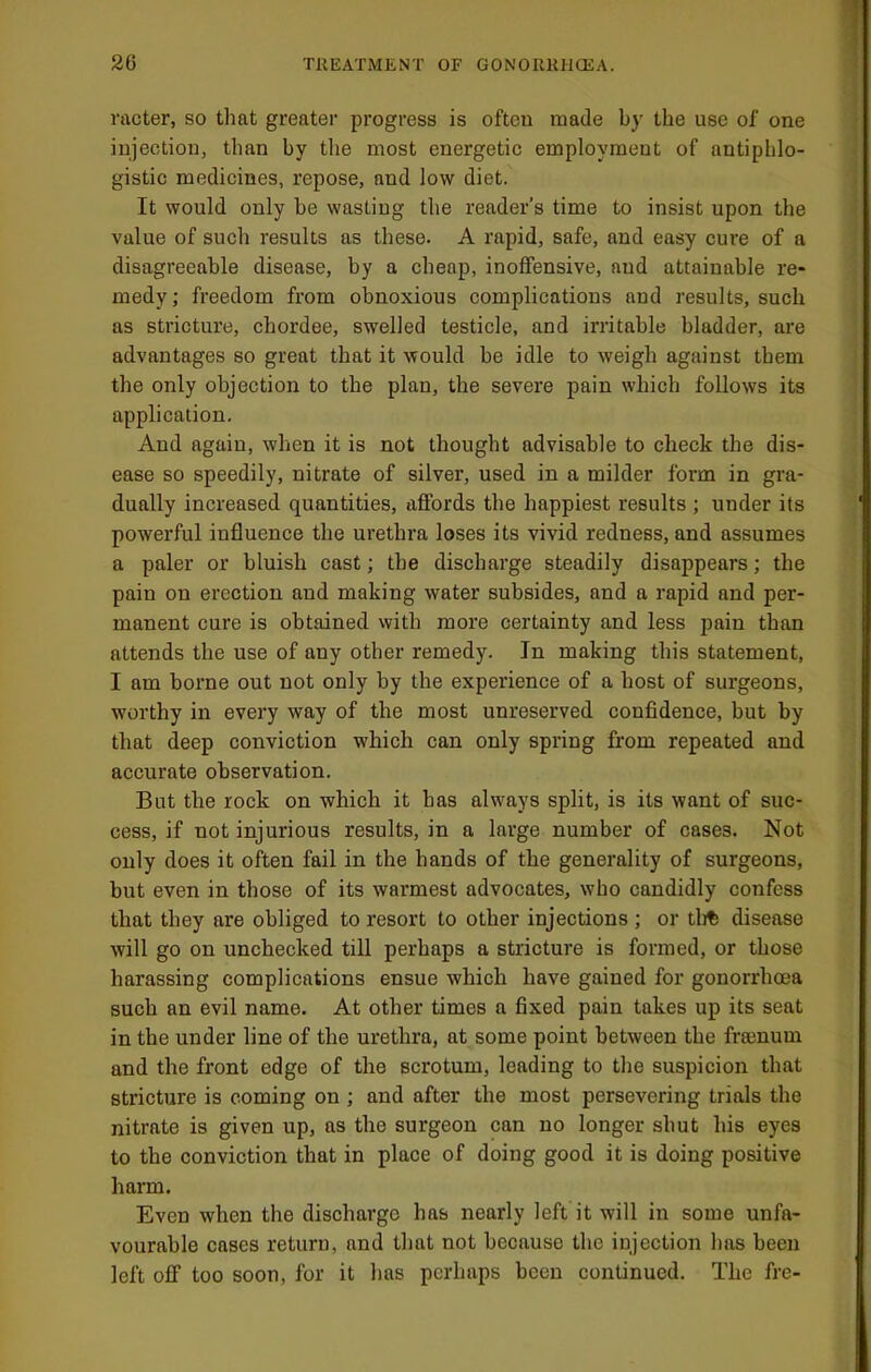 racter, so that greater progress is often made by the use of one injection, than by the most energetic employment of antiphlo- gistic medicines, repose, and low diet. It would only be wasting the reader’s time to insist upon the value of such results as these. A rapid, safe, and easy cure of a disagreeable disease, by a cheap, inoffensive, and attainable re- medy; freedom from obnoxious complications and results, such as stricture, chordee, swelled testicle, and irritable bladder, are advantages so great that it would be idle to weigh against them the only objection to the plan, the severe pain which follows its application. And again, when it is not thought advisable to check the dis- ease so speedily, nitrate of silver, used in a milder form in gra- dually increased quantities, affords the happiest results ; under its powerful influence the urethra loses its vivid redness, and assumes a paler or bluish cast; the discharge steadily disappears; the pain on erection and making water subsides, and a rapid and per- manent cure is obtained with more certainty and less pain than attends the use of any other remedy. In making this statement, I am borne out not only by the experience of a host of surgeons, worthy in every way of the most unreserved confidence, but by that deep conviction which can only spring from repeated and accurate observation. But the rock on which it has always split, is its want of suc- cess, if not injurious results, in a large number of cases. Not only does it often fail in the hands of the generality of surgeons, but even in those of its warmest advocates, who candidly confess that they are obliged to resort to other injections ; or tli% disease will go on unchecked till perhaps a stricture is formed, or those harassing complications ensue which have gained for gonorrhoea such an evil name. At other times a fixed pain takes up its seat in the under line of the urethra, at some point between the frsenum and the front edge of the scrotum, leading to the suspicion that stricture is coming on ; and after the most persevering trials the nitrate is given up, as the surgeon can no longer shut his eyes to the conviction that in place of doing good it is doing positive harm. Even when the discharge has nearly left it will in some unfa- vourable cases return, and that not because the injection has been left off too soon, for it has perhaps been continued. The fre-