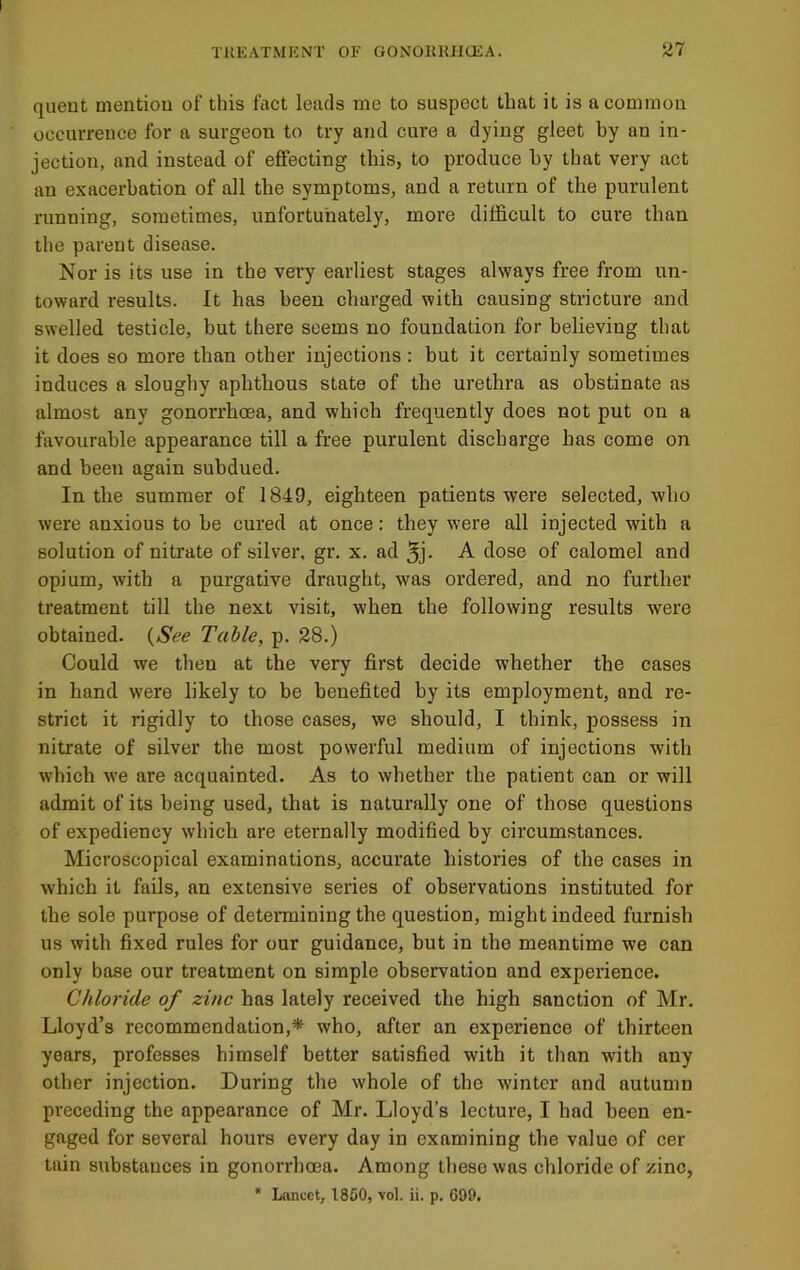 queut mentiou of this fact leads me to suspect that it is a common occurrence for a surgeon to try and cure a dying gleet by an in- jection, and instead of effecting this, to produce by that very act an exacerbation of all the symptoms, and a return of the purulent running, sometimes, unfortunately, more difficult to cure than the parent disease. Nor is its use in the very earliest stages always free from un- toward results. It has been charged with causing stricture and swelled testicle, but there seems no foundation for believing that it does so more than other injeetions : but it certainly sometimes induces a slougliy aphthous state of the urethra as obstinate as almost any gonorrhoea, and which frequently does not put on a favourable appearance till a free purulent discharge has come on and been again subdued. In the summer of 1849, eighteen patients were seleeted, who were anxious to be cured at once: they were all injected with a solution of nitrate of silver, gr. x. ad 5j- -A. dose of calomel and opium, with a purgative draught, was ordered, and no further treatment till the next visit, when the following results were obtained. {See Table, p. 28.) Could we then at the very first decide whether the eases in hand were likely to be benefited by its employment, and re- strict it rigidly to those cases, we should, I think, possess in nitrate of silver the most powerful medium of injections with which we are acquainted. As to whether the patient can or will admit of its being used, that is naturally one of those questions of expediency which are eternally modified by circumstances. Microscopical examinations, accurate histories of the cases in which it fails, an extensive series of observations instituted for the sole purpose of detennining the question, might indeed furnish us with fixed rules for our guidance, but in the meantime we can only base our treatment on simple observation and experience. Chloride of zinc has lately received the high sanction of Mr. Lloyd’s recommendation,* who, after an experience of thirteen years, professes himself better satisfied with it than with any other injection. During the whole of the winter and autumn preceding the appearance of Mr. Lloyd’s lecture, I had been en- gaged for several hours every day in examining the value of cer tain substances in gonorrhoea. Among these was chloride of zinc, * Lancet, 1850, vol. ii. p. 699.