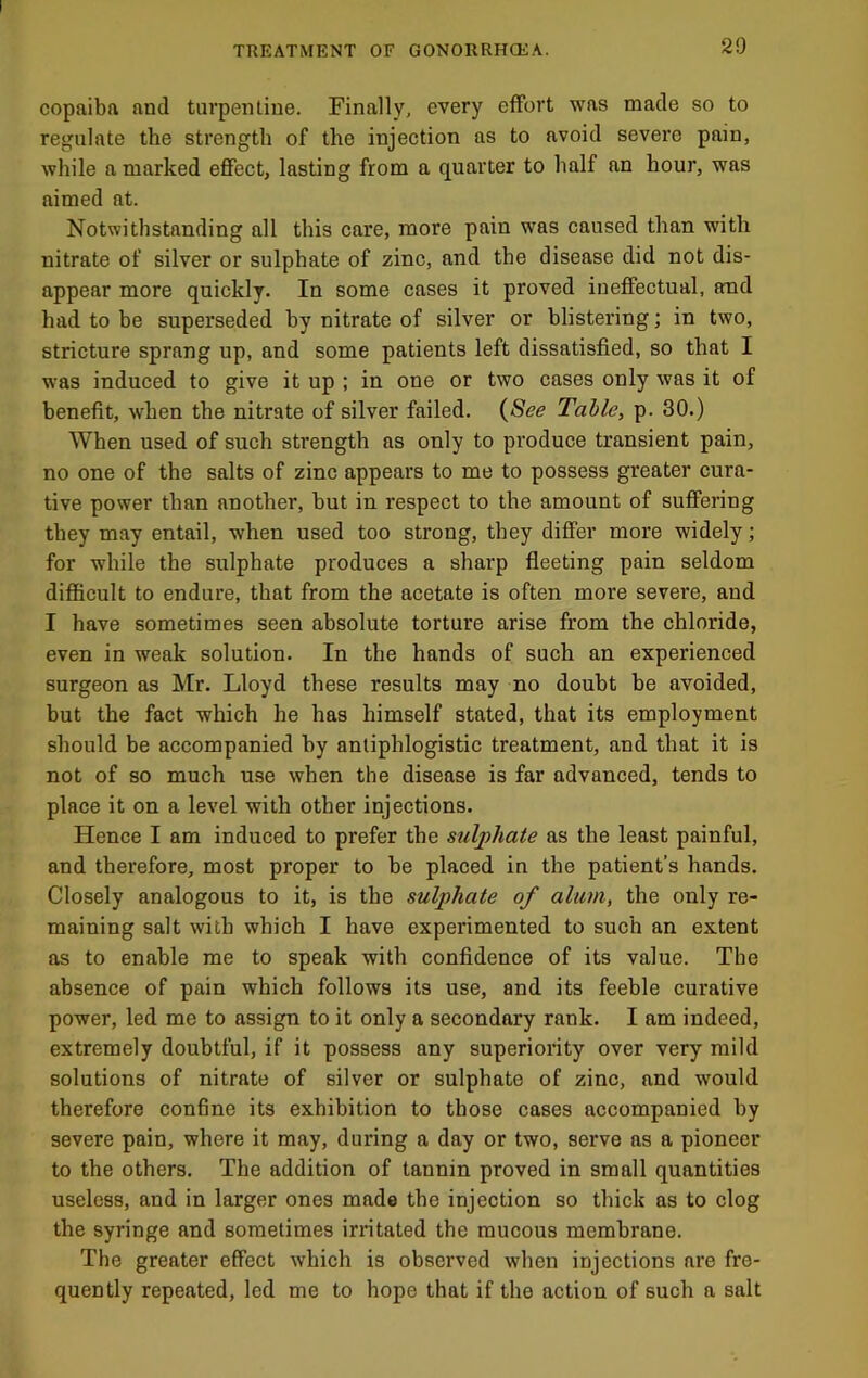 copaiba and turpentine. Finally, every effort was made so to regulate the strength of the injection as to avoid severe pain, while n marked effect, lasting from a quarter to half an hour, was aimed at. Notwithstanding all this care, more pain was caused than with nitrate of silver or sulphate of zinc, and the disease did not dis- appear more quickly. In some cases it proved ineffectual, and had to be superseded by nitrate of silver or blistering; in two, stricture sprang up, and some patients left dissatisfied, so that I was induced to give it up ; in one or two cases only was it of benefit, when the nitrate of silver failed. {See Table, p. 30.) When used of such strength as only to produce transient pain, no one of the salts of zinc appears to me to possess greater cura- tive power than another, but in respect to the amount of suffering they may entail, when used too strong, they differ more widely; for while the sulphate produces a sharp fleeting pain seldom difficult to endure, that from the acetate is often more severe, and I have sometimes seen absolute torture arise from the chloride, even in weak solution. In the hands of such an experienced surgeon as Mr. Lloyd these results may no doubt be avoided, but the fact which he has himself stated, that its employment should be accompanied by antiphlogistic treatment, and that it is not of so much use when the disease is far advanced, tends to place it on a level with other injections. Hence I am induced to prefer the sulphate as the least painful, and therefore, most proper to be placed in the patient’s hands. Closely analogous to it, is the sulphate of alum, the only re- maining salt with which I have experimented to such an extent as to enable me to speak with confidence of its value. The absence of pain which follows its use, and its feeble curative power, led me to assign to it only a secondary rank. I am indeed, extremely doubtful, if it possess any superiority over very mild solutions of nitrate of silver or sulphate of zinc, and would therefore confine its exhibition to those cases accompanied by severe pain, where it may, during a day or two, serve as a pioneer to the others. The addition of tannin proved in small quantities useless, and in larger ones made the injection so thick as to clog the syringe and sometimes irritated the mucous membrane. The greater effect which is observed when injections are fre- quently repeated, led me to hope that if the action of such a salt