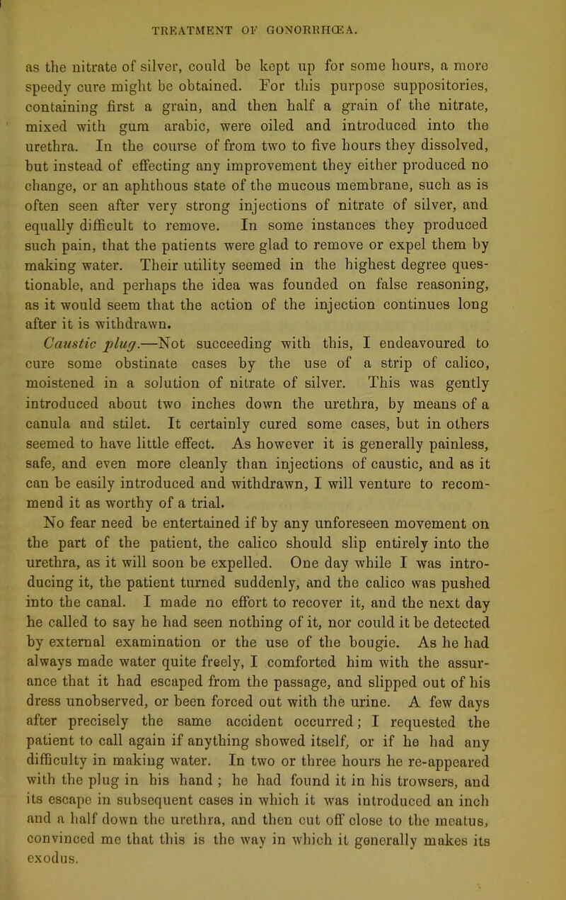 as the nitrate of silver, could be kept up for some hours, a more speedy cure might be obtained. For this purpose suppositories, containing first a grain, and then half a grain of the nitrate, mixed with gum arabic, were oiled and introduced into the urethra. In the course of from two to five hours they dissolved, but instead of effecting any improvement they either produced no change, or an aphthous state of the mucous membrane, such as is often seen after very strong injections of nitrate of silver, and equally difficult to remove. In some instances they produced such pain, that the patients were glad to remove or expel them by making water. Their utility seemed in the highest degree ques- tionable, and perhaps the idea was founded on false reasoning, as it would seem that the action of the injection continues long after it is withdrawn. Caustic plug.—Not succeeding with this, I endeavoured to cure some obstinate cases by the use of a strip of calico, moistened in a solution of nitrate of silver. This was gently introduced about two inches down the urethra, by means of a canula and stilet. It certainly cured some cases, but in others seemed to have little effect. As however it is generally painless, safe, and even more cleanly than injections of caustic, and as it can be easily introduced and withdrawn, I will venture to recom- mend it as worthy of a trial. No fear need be entertained if by any unforeseen movement on the part of the patient, the calico should slip entirely into the urethra, as it will soon be expelled. One day while I was intro- ducing it, the patient turned suddenly, and the calico was pushed into the canal. I made no effort to recover it, and the next day he called to say he had seen nothing of it, nor could it be detected by external examination or the use of the bougie. As he had always made water quite freely, I comforted him with the assur- ance that it had escaped from the passage, and slipped out of his dress unobserved, or been forced out with the urine. A few days after precisely the same accident occurred; I requested the patient to call again if anything showed itself, or if he had any difficulty in making water. In two or three hours he re-appeared with the plug in his hand ; he had found it in his trowsers, and its escape in subsequent cases in which it was introduced an inch and a half down the urethra, and then cut off close to the meatus, convinced me that this is the way in Avhich it generally makes its exodus.