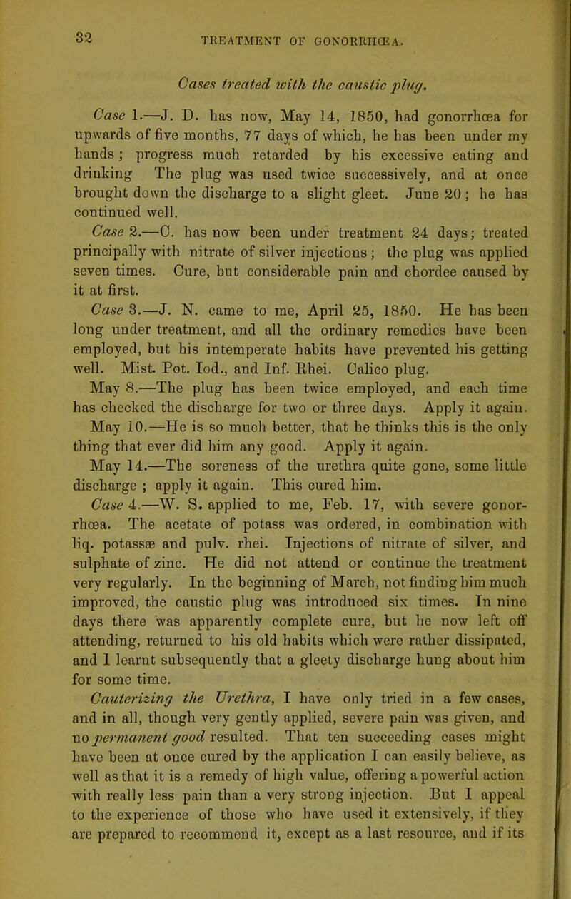 Cases treated with the caustic jduy. Case 1.—J. D. has now, May 14, 1850, had gonorrhoea for upwards of five months, 77 days of which, he has been under my hands; progress much retarded by his excessive eating and drinking The plug was used twice successively, and at once brought down the discharge to a slight gleet. June 20 ; he has continued well. Case 2.—C. has now been under treatment 24 days; treated principally with nitrate of silver injections ; the plug was applied seven times. Cure, but considerable pain and chordee caused by it at first. Case 3.—J. N. came to me, April 25, 1850. He has been long under treatment, and all the ordinary remedies have been employed, but his intemperate habits have prevented his getting well. Mist Pot. lod., and Inf. Rhei. Calico plug. May 8.—The plug has been twice employed, and each time has checked the discharge for two or three days. Apply it again. May 10.—He is so much better, that he thinks this is the only thing that ever did him any good. Apply it again. May 14.—The soreness of the urethra quite gone, some little discharge ; apply it again. This cured him. Case 4.—W. S. applied to me, Feb. 17, with severe gonor- rhoea. The acetate of potass was ordered, in combination with liq. potassse and pulv. rhei. Injections of nitrate of silver, and sulphate of zinc. He did not attend or continue the treatment very regularly. In the beginning of March, not finding him much improved, the caustic plug was introduced six times. In nine days there was apparently complete cure, but he now left off attending, returned to his old habits which were rather dissipated, and I learnt subsequently that a gleety discharge hung about him for some time. Cauterizing the Urethra, I have only tried in a few cases, and in all, though very gently applied, severe pain was given, and no permanent good resulted. That ten succeeding cases might have been at once cured by the application I can easily believe, as well as that it is a remedy of high value, offering a powerful action with really less pain than a very strong injection. But I appeal to the experience of those who have used it extensively, if they are prepared to recommend it, except as a last resource, and if its