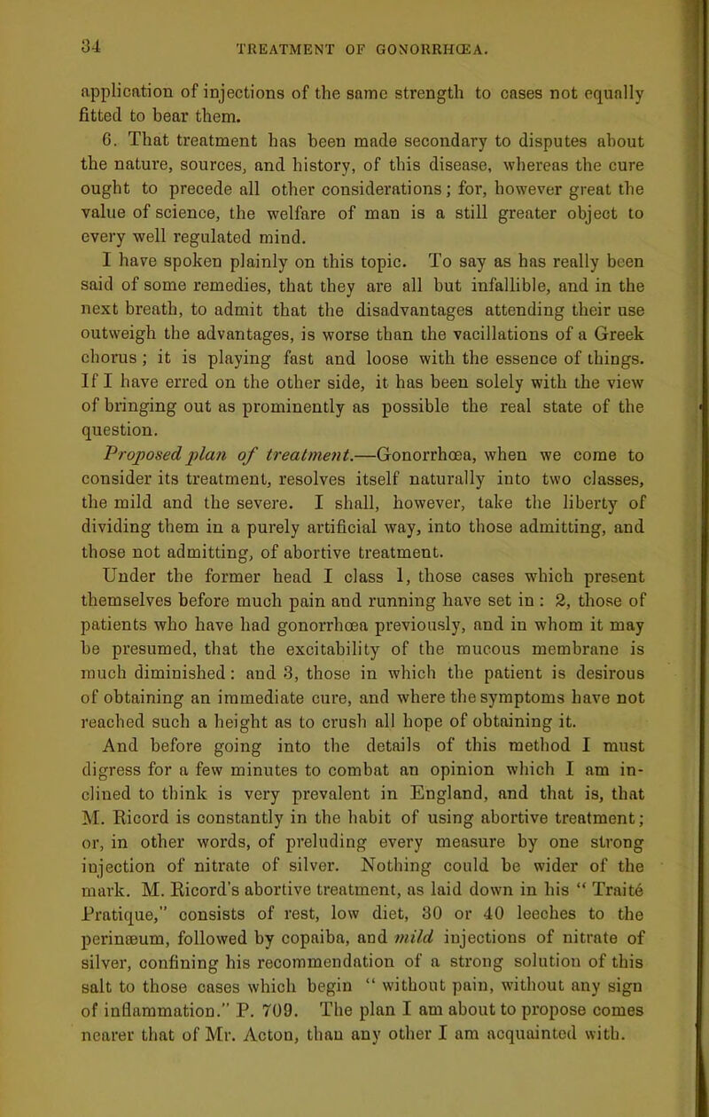 application of injections of the same strength to cases not equally fitted to bear them. 6. That treatment has been made secondary to disputes about the nature, sources, and history, of this disease, whereas the cure ought to precede all other considerations; for, however great the value of science, the welfare of man is a still greater object to every well regulated mind. I have spoken plainly on this topic. To say as has really been said of some remedies, that they are all but infallible, and in the next breath, to admit that the disadvantages attending their use outweigh the advantages, is worse than the vacillations of a Greek chorus; it is playing fast and loose with the essence of things. If I have erred on the other side, it has been solely with the view of bringing out as prominently as possible the real state of the question. Proposed plan of treatment.—Gonorrhoea, when we come to consider its treatment, resolves itself naturally into two classes, the mild and the severe. I shall, however, take the liberty of dividing them in a purely artificial way, into those admitting, and those not admitting, of abortive treatment. Under the former head I class 1, those cases which present themselves before much pain and running have set in : 2, those of patients who have had gonorrhoea previously, and in whom it may be presumed, that the excitability of the raucous membrane is much diminished: and 3, those in which the patient is desirous of obtaining an immediate cui’e, and where the symptoms have not reached such a height as to crush all hope of obtaining it. And before going into the details of this method I must digress for a few minutes to combat an opinion which I am in- clined to think is very prevalent in England, and that is, that M. Ricord is constantly in the habit of using abortive treatment; or, in other words, of preluding every measure by one strong injection of nitrate of silver. Nothing could be wider of the mark. M. Ricord’s abortive treatment, as laid down in his “ Traitb Pratique,” consists of rest, low diet, 30 or 40 leeches to the perinseum, followed by copaiba, and fnild injections of nitrate of silver, confining his recommendation of a strong solution of this salt to those cases which begin “ without pain, without any sign of inflammation. P. 709. The plan I am about to propose comes nearer that of Mr. Acton, than any other I am acquainted with.