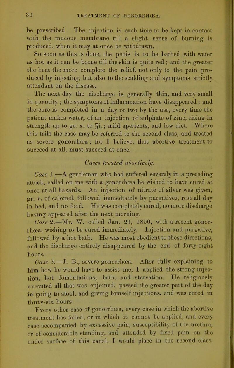 30 be prescribed. The injection is each time to be kept in contact Avith the mucous membrane till a slight sense of burning is produced, when it may at once be withdrawn. So soon as this is done, the penis is to be bathed with water as hot as it can be borne till the skin is quite red ; and the greater the heat the more complete the relief, not only to the pain pro- duced by injecting, but also to the scalding and symptoms strictly attendant on the disease. The next day the discharge is generally thin, and very small in quantity ; the symptoms of inflammation have disappeared ; and the cure is completed in a day or two by the use, every time the patient makes water, of an injection of sulphate of zinc, rising in strength up to gr. x. to ; mild aperients, and low diet. Where this fails the case may be referred to the second class, and treated as severe gonorrhoea; for I believe, that abortive treatment to succeed at all, must succeed at once. Cases treated ahortively. Case 1.—A gentleman who had suffered severely in a preceding attack, called on me with a gonorrhoea he wished to have cured at once at all hazards. An injection of nitrate of silver was given, gr. V. of calomel, followed immediately by purgatives, rest all day in bed, and no food. He was completely cured, no more discharge having appeared after the next morning. Case 2.—Mr. W. called Jan. 21, 1850, with a recent gonor- rhoea, wishing to be cured immediately. Injection and purgative, followed by a hot bath. He was most obedient to these directions, and the discharge entirely disappeared by the end of forty-eight hours. Case 3.—J. B., severe gonorrhoea. After fully explaining to him how he would have to assist me, I applied the strong injec- tion, hot fomentations, bath, and starvation. He religiously executed all that was enjoined, passed the greater part of the day in going to stool, and giving himself injections, and was cured in thirty-six hours. Everv other case of gonorrhoea, every case in which the abortive treatment has failed, or in which it cannot be applied, and every case accompanied by excessive pain, susceptibility of the urethra, or of considerable standing, and attended by fixed pain on the under surface of this canal, I would place in the second class.