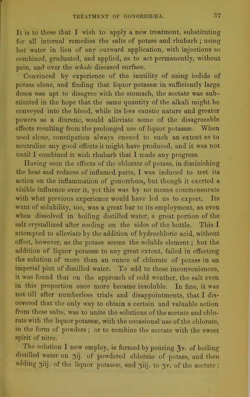 It is to these that I wish to apply a new treatment, substituting for all internal remedies the salts of potass and rhubarb ; using hot water in lieu of any outward application, with injections so combined, graduated, and applied, as to act permanently, without pain, and over the te/io/e diseased surface. Convinced by experience of the inutility of using iodide of potass alone, and finding that liquor potass® in sufficiently large doses was apt to disagree with the stomach, the acetate was sub- stituted in the hope that the same quantity of the alkali might be conveyed into the blood, while its less caustic nature and greater powers as a diuretic, would alleviate some of the disagreeable effects resulting from the prolonged use of liquor potass®. When used alone, constipation always ensued to such an extent as to neutralize any good effects it might have produced, and it was not until I combined it with rhubarb that I made any progress. Having seen the effects of the chlorate of potass, in diminishing the heat and redness of inflamed parts, I was induced to test its action on the inflammation of gonorrhoea, but though it exerted a visible influence over it, yet this was by no means commensurate with what previous experience would have led us to expect. Its want of solubility, too, was a great bar to its employment, as even when dissolved in boiling distilled water, a great portion of the salt crystallized after cooling on the sides of the bottle. This I attempted to alleviate by the addition of hydrochloric acid, without effect, however, as the potass seems the soluble element; but the addition of liquor potass® to any great extent, failed in effecting the solution of more than an ounce of chlorate of potass in an imperial pint of distilled water. To add to these inconveniences, it was found that on the approach of cold weather, the salt even in this proportion once more became insoluble. In fine, it was not till after numberless trials and disappointments, that I dis- covered that the only way to obtain a certain and valuable action from these salts, was to unite the solutions of the acetate and chlo- rate with the liquor potass®, with the occasional use of the chlorate, in the form of powders; or to combine the acetate with the sweet spirit of nitre. The solution I now employ, is formed by pouring ^v. of boiling distilled water on 5ij. of powdered chlorate of potass, and then adding 3iij. of the liquor potass®, and ^iij. to 3v. of the acetate ;