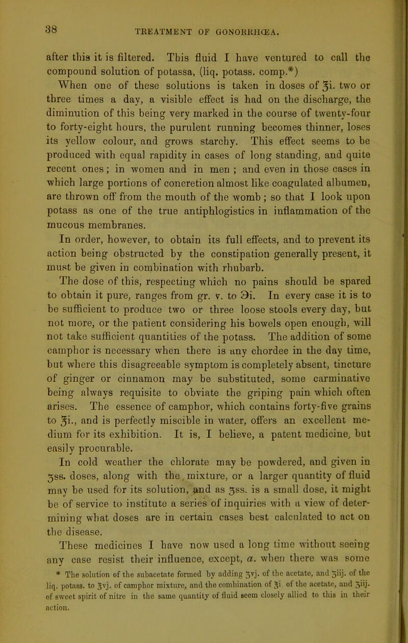 after this it is filtered. This fluid I have ventured to call the compound solution of potassa, (liq. potass, comp.*) When one of these solutions is taken in doses of ^i. two or three times a day, a visible effect is had on the discharge, the diminution of this being very marked in the course of twenty-four to forty-eight hours, the purulent running becomes thinner, loses its yellow colour, and grows starchy. This effect seems to be jjroduced with equal rapidity in cases of long standing, and quite recent ones; in women and in men ; and even in those cases in which large portions of concretion almost like coagulated albumen, are thrown off from the mouth of the womb ; so that 1 look upon potass as one of the true antiphlogistics in inflammation of the mucous membranes. In order, however, to obtain its full effects, and to prevent its action being obstructed by the constipation generally present, it must be given in combination with rhubarb. The dose of this, respecting which no pains should be spared to obtain it pure, ranges from gr. v. to 9i. In every case it is to be sufficient to produce two or three loose stools every day, but not more, or the patient considering his bowels open enough, will not take sufficient quantities of ihe potass. The addition of some camphor is necessary when there is any chordee in the day time, but where this disagreeable symptom is completely absent, tincture of ginger or cinnamon may be substituted, some carminative being always requisite to obviate the griping pain which often arises. The essence of camphor, which contains forty-five grains to 5i-, find is perfectly miscible in water, offers an excellent me- dium for its exhibition. It is, I believe, a patent medicine, but easily procurable. In cold weather the chlorate may be powdered, and given in 5ss. doses, along with the, mixture, or a larger quantity of fluid may be used for its solution, and as 5ss. is a small dose, it might be of service to institute a series of inquiries with a view of deter- mining what doses are in certain cases best calculated to act on tbe disease. These medicines I have now used a long time without seeing any case resist their influence, except, a. when there was some • The solution of the subacetate formed by adding ne'etate, and jiij. of the liq. ))otass. to camphor mixture, and the combination of ^i of the acetate, and 5'ij- of sweet spirit of nitre in the same quantity of fluid seem closely allied to this in their action.