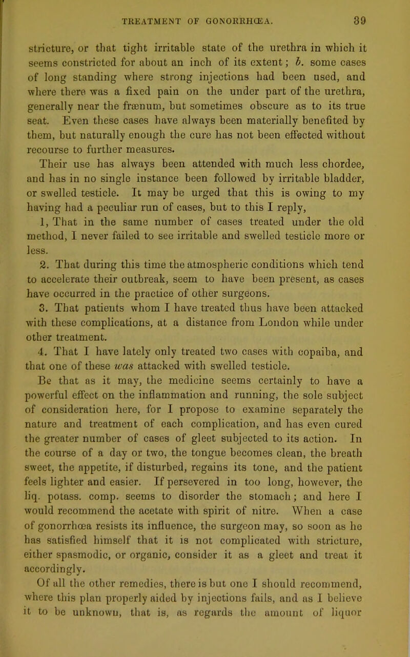 stricture, or that tight irritable state of the urethra in which it seems constricted for about an inch of its extent; b. some cases of long standing where strong injections had been used, and wliere there was a fixed pain on the under part of the urethra, generally near the fraenum, but sometimes obscure as to its true seat. Even these cases have always been materially benefited by them, but naturally enough the cure has not been efi“ected without recourse to further measures. Their use has always been attended with much less chordee, and has in no single instance been followed by irritable bladder, or swelled testiele. It may be urged that this is owing to my having had a peculiar run of cases, but to this I reply, 1. That in the same number of cases treated under the old method, I never failed to see irritable and swelled testicle more or less. 2. That during this time the atmospheric conditions which tend to accelerate their outbreak, seem to have been present, as cases have occurred in the practice of other surgeons. 3. That patients whom I have treated thus have been attacked with these complications, at a distance from London while under other treatment. 4. That I have lately only treated two cases with copaiba, and that one of these was attacked with swelled testicle. Be that as it may, the medicine seems certainly to have a powerful effect on the inflammation and running, the sole subject of consideration here, for I propose to examine separately the nature and treatment of each complication, and has even cured the greater number of cases of gleet subjected to its action. In the course of a day or two, the tongue becomes clean, the breath sweet, the appetite, if disturbed, regains its tone, and the patient feels lighter and easier. If persevered in too long, however, the liq. potass, comp, seems to disorder the stomach; and here I would recommend the acetate with spirit of nitre. When a case of gonorrhoea resists its influence, the surgeon may, so soon as he has satisfied himself that it is not complicated with stricture, either spasmodic, or organic, consider it as a gleet and treat it accordingly. Of all the other remedies, there is but one I should recommend, where this plan properly aided by injections fails, and as I believe it to be unknown, that is, as regards tlie amount of liquor