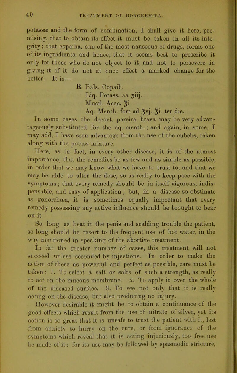 potassse and the form of combination, I shall give it here, pre- mising, that to obtain its effect it must be taken in all its inte- grity ; that copaiba, one of the most nauseous of drugs, forms one of its ingredients, and hence, that it seems best to prescribe it only for those who do not object to it, and not to persevere in giving it if it do not at once effect a marked change for the better. It is— R Bals. Copaib. Liq. Potass, aa siij. Mucil. Acac. Aq. Menth. fort ad 5vj. In some cases the decoct, pareira brava may be vei’y advan- tageously substituted for the aq. menth.; and again, in some, I may add, I have seen advantage from the use of the cubebs, taken along with the potass mixture. Here, as in fact, in every other disease, it is of the utmost importance, that the remedies be as few and as simple as possible, in order that we may know what we have to trust to, and that we may be able to alter the dose, so as really to keep pace with the symptoms; that every remedy should be in itself vigorous, indis- pensable, and easy of application ; but, in a disease so obstinate as gonorrhoea, it is sometimes equally important that every remedy possessing any active influence should be brought to hear on it. So long as heat in the penis and scalding trouble the patient, so long should he resort to the frequent use of hot water, in the way mentioned in speaking of the abortive treatment. In far the greater number of cases, this treatment will not succeed unless seconded by injections. In order to make the action of these as powerful and perfect as possible, care must be taken ; 1. To select a salt or salts of such a strength, as really to act on the mucous membrane. 2. To apply it over the whole of the diseased surface. 3. To see not only that it is really acting on the disease, but also producing no injury. However desirable it might be to obtain a continuance of the good effects which result from the use of nitrate of silver, yet its action is so great that it is unsafe to trust the patient with it, lest from anxiety to hurry on the cure, or from ignorance of the symptoms whicli reveal that it is acting injuriously, too free use be made of it: for its use may be followed by spasmodic stricture.