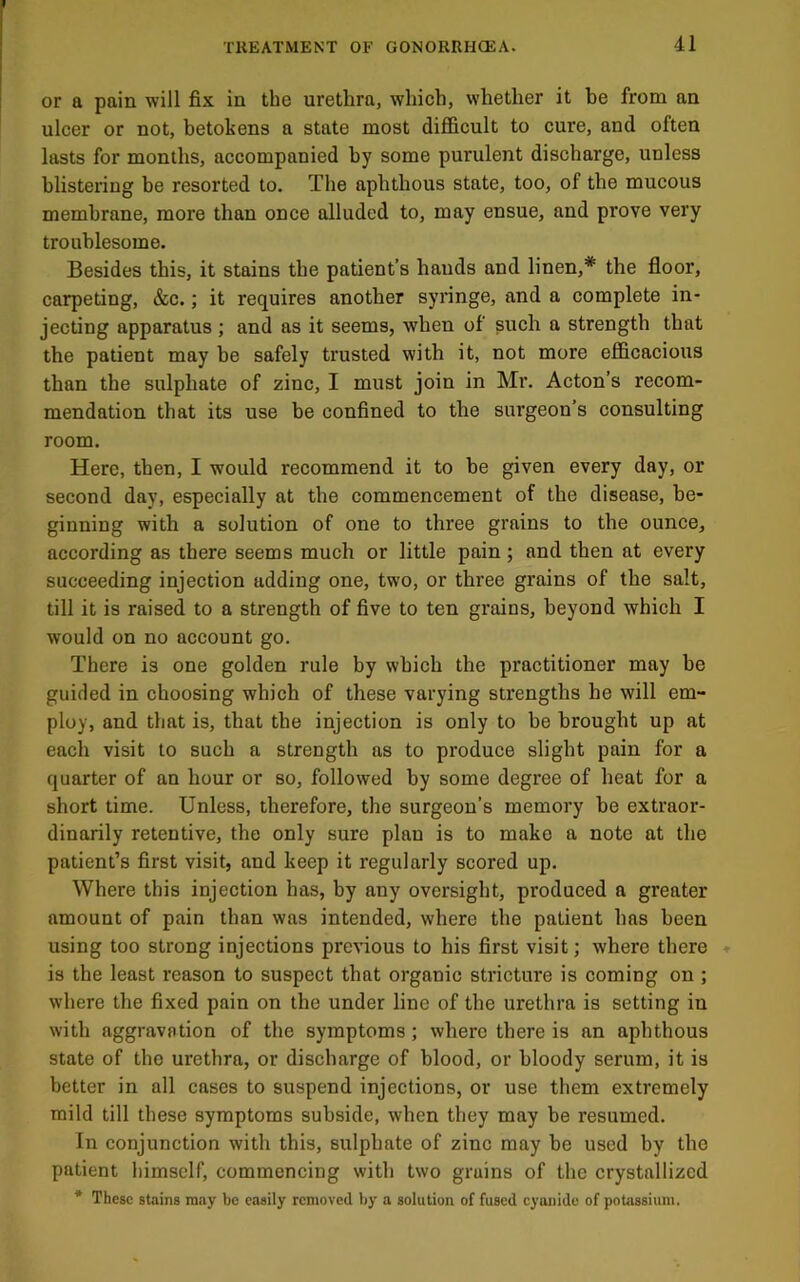 or a pain will fix in the urethra, which, whether it be from an ulcer or not, betokens a state most diflBcult to cure, and often lasts for months, accompanied by some purulent discharge, unless blistering be resorted to. The aphthous state, too, of the mucous membrane, more than once alluded to, may ensue, and prove very troublesome. Besides this, it stains the patient’s hands and linen,* the floor, carpeting, &c.; it requires another syringe, and a complete in- jecting apparatus ; and as it seems, when of such a strength that the patient may he safely trusted with it, not more efficacious than the sulphate of zinc, I must join in Mr. Acton’s recom- mendation that its use he confined to the surgeon’s consulting room. Here, then, I would recommend it to be given every day, or second day, especially at the commencement of the disease, be- ginning with a solution of one to three grains to the ounce, according as there seems much or little pain; and then at every succeeding injection adding one, two, or three grains of the salt, till it is raised to a strength of five to ten grains, beyond which I would on no account go. There is one golden rule hy which the practitioner may he guided in choosing which of these varying strengths he will em- ploy, and that is, that the injection is only to be brought up at each visit to such a strength as to produce slight pain for a quarter of an hour or so, followed by some degree of heat for a short time. Unless, therefore, the surgeon’s memory be extraor- dinarily retentive, the only sure plan is to make a note at the patient’s first visit, and keep it regularly scored up. Where this injection has, by any oversight, produced a greater amount of pain than was intended, where the patient has been using too strong injections previous to his first visit; where there is the least reason to suspect that organic stricture is coming on ; where the fixed pain on the under line of the urethra is setting in with aggravation of the symptoms; where there is an aphthous state of the urethra, or discharge of blood, or bloody serum, it is better in all cases to suspend injections, or use them extremely mild till these symptoms subside, when they may be resumed. In conjunction with this, sulphate of zinc may be used by the patient himself, commencing with two grains of the crystallized * These stains may be easily removed by a solution of fused cyanide of potassium.