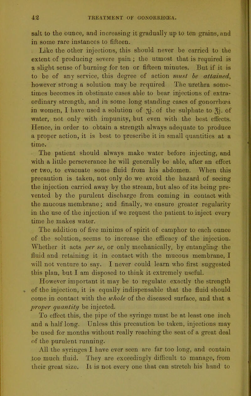 salt to the ounce, and increasing it gradually up to ten grains, and in some rare instances to fifteen. Like the other injections, this should never be carried to the extent of producing severe pain ; the utmost that is required is a slight sense of burning for ten or fifteen minutes. But if it is to be of any service, this degree of action 7nust be atlained, however strong a solution may be required The urethra some- times becomes in obstinate cases able to bear injections of extra- ordinary strength, and in some long standing cases of gonorrhoea in women, I have used a solution of 3j. of the sulphate to 5j- of water, not only with impunity, but even with the best effects. Hence, in order to obtain a strength always adequate to produce a proper action, it is best to prescribe it in small quantities at a time. The patient should always make water before injecting, and Avith a little perseverance he will generally be able, after an effort or two, to evacuate some fluid from his abdomen. When this precaution is taken, not only do we avoid the hazard of seeing the injection carried away by the stream, but also of its being pre- vented by the purulent discharge from coming in contact with the mucous membrane; and finally, we ensure greater regularity in the use of the injection if we request the patient to inject every time he makes water. The addition of five minims of spirit of camphor to each ounce of the solution, seems to increase the efl&cacy of the injection. Whether it acts 2^ei' se, or only mechanically, by entangling the fluid and retaining it in contact with the mucous membrane, I will not venture to say. I never could learn who first suggested this plan, but I am disposed to think it extremely useful. However important it may be to regulate exactly the strength , of the injection, it is equally indispensable that the fluid should come in contact with the whole of the diseased surface, and that a inojier quantity be injected. To effect this, the pipe of the syringe must be at least one inch and a half long. Unless this precaution be taken, injections may be used for months without really reaching the seat of a great deal of the purulent running. All the syringes I have ever seen are far too long, and contain too much fluid. They are exceedingly difficult to manage, from their great size. It is not every one that can stretch his hand to