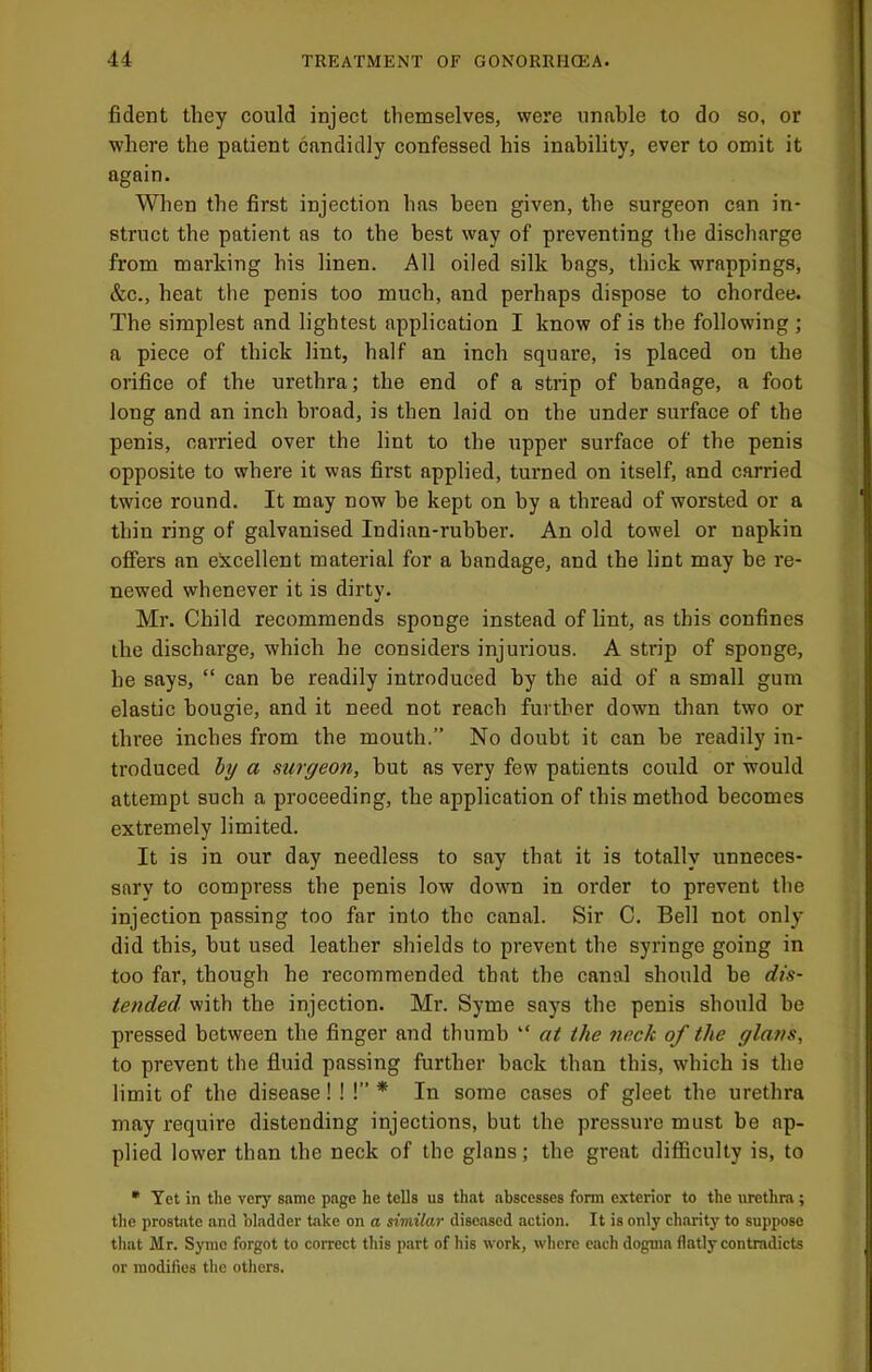 fident they could inject themselves, were unable to do so, or where the patient candidly confessed his inability, ever to omit it again. When the first injection has been given, the surgeon can in- struct the patient as to the best way of preventing the discharge from marking his linen. All oiled silk bags, thick wrappings, &c., heat the penis too much, and perhaps dispose to chordee. The simplest and lightest application I know of is the following ; a piece of thick lint, half an inch square, is placed on the orifice of the urethra; the end of a strip of bandage, a foot long and an inch broad, is then laid on the under surface of the penis, carried over the lint to the upper surface of the penis opposite to where it was first applied, turned on itself, and carried twice round. It may now be kept on by a thread of worsted or a thin ring of galvanised Indian-ruhher. An old towel or napkin offers an excellent material for a bandage, and the lint may be re- newed whenever it is dirty. Mr. Child recommends sponge instead of lint, as this confines the discharge, which he eonsiders injurious. A strip of sponge, he says, “ can he readily introduced by the aid of a small gum elastic bougie, and it need not reach further down than two or three inches from the mouth.” No doubt it can he readily in- troduced a surgeon, hut as very few patients could or would attempt such a proceeding, the application of this method becomes extremely limited. It is in our day needless to say that it is totally unneces- sary to compress the penis low down in order to prevent the injection passing too far into the canal. Sir C. Bell not only did this, hut used leather shields to prevent the syringe going in too far, though he recommended that the canal should he dis- tended with the injection. Mr. Syme says the penis should he pressed between the finger and thumb “ at the neck of the glans, to prevent the fluid passing further back than this, which is the limit of the disease! ! !” * In some cases of gleet the urethra may require distending injections, but the pressure must be ap- plied lower than the neck of the glans; the great difiiculty is, to * Yet in the very same page he tells us that abscesses form exterior to the urethra ; the prostiite and bladder take on a similar diseased action. It is only charitj^ to suppose that Mr. Synio forgot to correct tliis part of his work, where each dogma flatly contradicts or modifies the others.