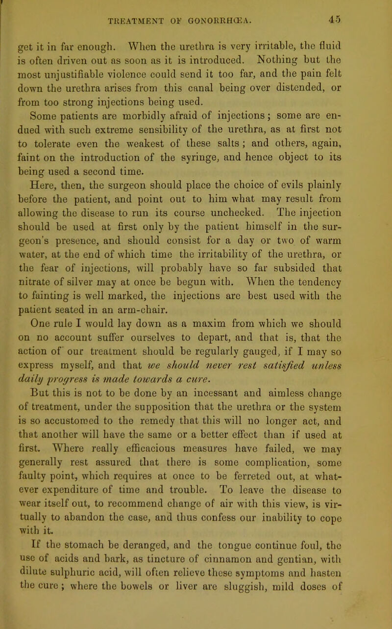 I TUKATMENT OF GONORRHCEA. 45 get it in far enough. When the urethra is very irritable, the fluid is often driven out as soon as it is introduced. Nothing but the most unjustifiable violence could send it too far, and the pain felt down the urethra arises from this canal being over distended, or from too strong injections being used. Some patients are morbidly afraid of injections; some are en- dued with such extreme sensibility of the urethra, as at first not to tolerate even the weakest of these salts ; and others, again, faint on the introduction of the syringe, and hence object to its being used a second time. Here, then, the surgeon should place the choice of evils plainly before the patient, and point out to him what may result from allowing the disease to run its course unchecked. The injection should be used at first only by the patient himself in the sur- geon’s presence, and should consist for a day or two of warm water, at the end of which time the irritability of the urethra, or the fear of injections, will probably have so far subsided that nitrate of silver may at once be begun with. When the tendency to fainting is well marked, the injections are best used with the patient seated in an arm-chair. One rule I would lay down as a maxim from which we should on no account suffer ourselves to depart, and that is, that the action of our treatment should be regularly gauged, if I may so express myself, and that we should never rest satisfied unless daily progress is made towards a cure. But this is not to be done by an incessant and aimless change of treatment, under the supposition that the urethra or the system is so accustomed to the remedy that this will no longer act, and that another will have the same or a better effect than if used at first. Where really efficacious measures have failed, we may generally rest assured that there is some complication, some faulty point, which requires at once to be ferreted out, at what- ever expenditure of time and trouble. To leave the disease to wear itself out, to recommend change of air with this view, is vir- tually to abandon the case, and thus confess our inability to cope with it. If the stomach be deranged, and the tongue continue foul, the use of acids and bark, as tincture of cinnamon and gentian, with dilute sulphuric acid, will often relieve these symptoms and hasten the cure; where the bowels or liver are sluggish, mild doses of