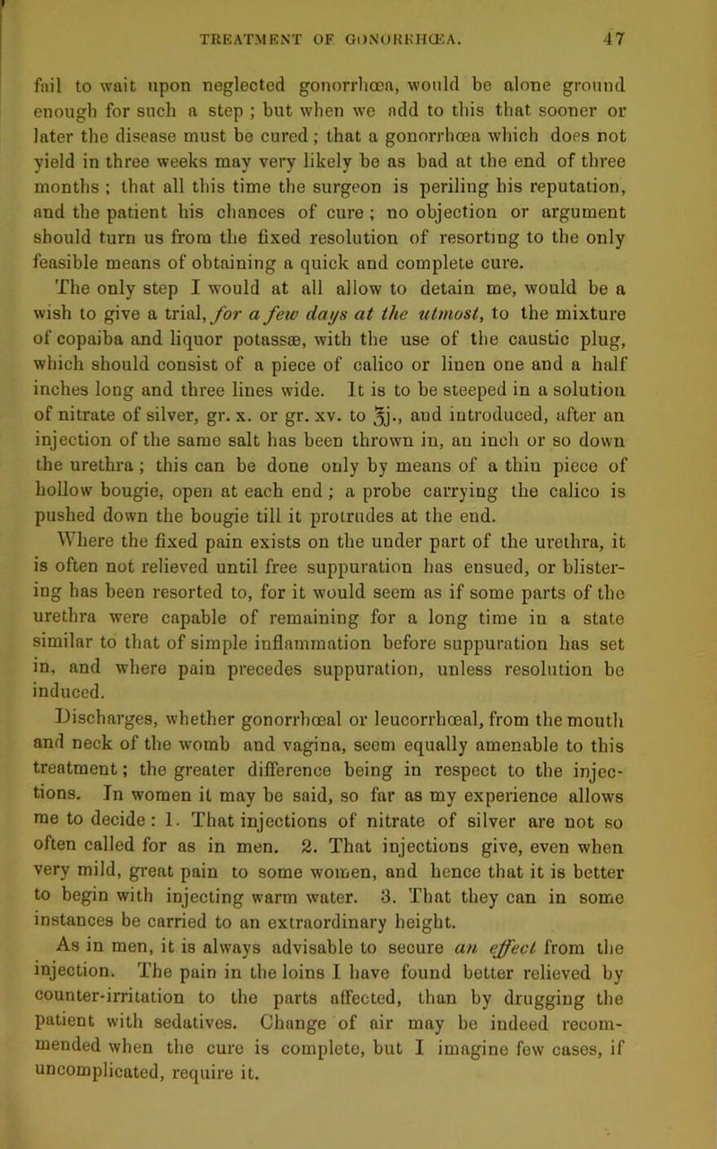 fail to wait upon neglected gonorrhoea, would be alone ground enough for such a step ; but when we add to this that sooner or later the disease must be cured; that a gonorrhoea which does not yield in three weeks may very likely be as bad at the end of three months ; that all this time the surgeon is periling his reputation, and the patient his chances of cure ; no objection or argument should turn us from the fixed resolution of resorting to the only feasible means of obtaining a quick and complete cure. The only step I would at all allow to detain me, would be a wish to give a trial,/or a feiv days at the utmost, to the mixture of copaiba and liquor potass®, with the use of the caustic plug, which should consist of a piece of calico or linen one and a half inches long and three lines wide. It is to be steeped in a solution of nitrate of silver, gr. x. or gr. xv. to jJm and introduced, after an injection of the same salt has been thrown in, an inch or so down the urethra; this can be done only by means of a thin piece of hollow bougie, open at each end; a probe carrying the calico is pushed down the bougie till it protrudes at the end. Where the fixed pain exists on the under part of the urethra, it is often not relieved until free suppuration has ensued, or blister- ing has been resorted to, for it would seem as if some parts of the urethra were capable of remaining for a long time in a state similar to that of simple inflammation before suppuration has set in, and where pain precedes suppuration, unless resolution be induced. Discharges, whether gonorrhoeal or leucorrhoeal, from the mouth and neck of the womb and vagina, seem equally amen.able to this treatment; the greater difference being in respect to the injec- tions. In women it may be said, so far as my experience allows me to decide; 1. That injections of nitrate of silver are not so often called for as in men. 2. That injections give, even when very mild, great pain to some women, and hence that it is better to begin with injecting warm water. 3. That they can in some instances be carried to an extraordinary height. As in men, it is always advisable to secure an effect from the injection. The pain in the loins I have found better relieved by counter-irritation to the parts affected, than by drugging the patient with sedatives. Change of air may be indeed recom- mended when the cure is complete, but I imagine few cases, if uncomplicated, require it.