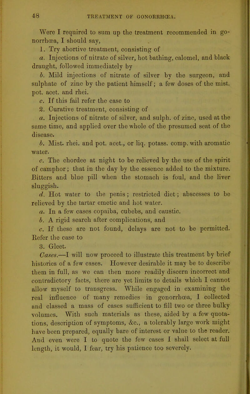 • Were I required to sum up the treatment recommended in go- norrhoea, I should say, ' 1. Try abortive treatment, consisting of a. Injections of nitrate of silver, hot bathing, calomel, and black draught, followed immediately by b. Mild injections of nitrate of silver by the surgeon, and sulphate of zinc by the patient himself; a few doses of the mist. j pot. acet. and rhei. j c. If this fail refer the case to j 2. Curative treatment, consisting of ; a. Injections of nitrate of silver, and sulph. of zinc, used at the same time, and applied over the whole of the presumed seat of the disease. b. Mist. rhei. and pot. acet., or liq. potass, comp, with aromatic ' ; water. c. The chordee at night to be relieved by the use of the spirit of camphor; that in the day by the essence added to the mixture. Bitters and blue pill when the stomach is foul, and the liver sluggish. (1. Hot water to the penis; restricted diet; abscesses to be relieved by the tartar emetic and hot water. a. In a few cases copaiba, cubebs, and caustic. b. A rigid search after complications, and , c. If these are not found, delays are not to be permitted. Eefer the case to 3. Gleet. ' Cases.—I will now proceed to illustrate this treatment by brief ■ histories of a few cases. However desirable it may be to describe them in full, as we can then more readily discern incorrect and ! contradictory facts, there are yet limits to details which I cannot allow myself to transgress. While engaged in examining the real influence of many remedies in gonorrhoea, I collected and classed a mass of cases sufficient to fill two or three bulky volumes. With such materials as these, aided by a few quota- i tions, description of symptoms, &c., a tolerably large work might j have been prepared, equally bare of interest or value to the reader. ! And even were I to quote the few cases I shall select at full ; length, it would, I fear, try his patience too severely. i i 1 ! I