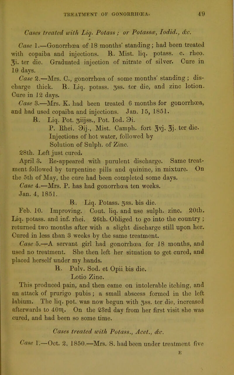 t TRKATMENT OF GONORRHOEA. 49 Cases treated with Liq. Potass; or Potassm, lodid., dc. * Case 1.—Gonorrhoea of 18 months’ standing; had been treated with copaiba and injections. R. Mist. liq. potass, c. rheo. 5i. ter die. Graduated injection of nitrate of silver. Cure in 10 days. Case 2.—Mrs. C., gonorrhoea of some months’ standing ; dis- charge thick. R. Liq. potass. 5ss. ter die, and zinc lotion. Cure in 12 days. Case 3.—Mrs. K. had been treated G months for gonorrhoea, and had used copaiba and injections. Jan. 15, 1851. R. Liq. Pot. Siijss., Pot. lod. 9i. P. Rhei. 3ij., Mist. Camph. fort 5^j. Sj- Injections of hot water, followed by Solution of Sulph. of Zinc. 28th. Left just cured. April 3. Ee-appeared mth purulent discharge. Same treat- ment followed by turpentine pills and quinine, in mixture. On the 5th of May, the cure had been completed some days. Case 4.—Mrs. P. has had gonorrhoea ten weeks. •Jan. 4, 1851. R. Liq. Potass. 5ss. bis die. Feb. 10. Improving. Cout. liq. and use sulph. zinc. 20th. Liq. potass, and inf. rhei. 26th. Obliged to go into the country ; returned two months after with a slight discharge still upon her. Cured in less than 3 weeks by the same treatment. Case 5.—A servant girl had gonon'hoea for J 8 months, and used no treatment. She then left her situation to get cured, and placed herself under my hands. R. Pulv. Sod. et Opii bis die. Lotio Zinc. This produced pain, and then came on intolerable itching, and an attack of prurigo pubis; a small abscess formed in the left labium. The liq. pot. was now begun with 5ss. ter die, increased afterwards to 40Tit. On the 23rd day from her first visit she was cured, and had been so some time. Cases treated, with Potass., Acet., <&c. Case 1.—Oct. 2, 1850.—Mrs. S. had been under tre.atment five E