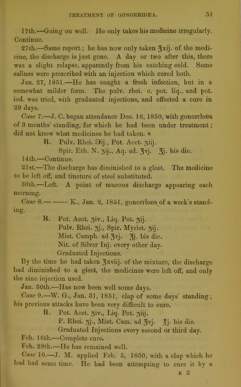 17th.—Going on well. He only takes his medicine irregularly. Continue. 27th.—Same report; he has now only taken of medi- cine, the discharge is just gone. A day or two after this, there was a slight relapse, apparently from his catching cold. Some salines were prescribed with an injection which cured both. Jan. 27, ISnl.—He has caught a fresh infection, but in a somewhat milder form. The pulv. rhei. c, pot. liq., and pot. iod. was tried, with graduated injections, and effected a cure in 29 days. Case 7.—J. C. began attendance Dec. 16,1850, with gonorrhoea of 3 months’ standing, for which he had been under treatment; did not know what medicines he had taken. • H. Pulv. Rhei. 3ij., Pot. Acet. 5iij. Spir. Eth. N. ,5ij., Aq. ad. ^vj- 5j* 14 th.—Continue. 21st.—The discharge has diminished to a gleet. The medicine to be left off, and tincture of steel substituted. 30th.—Left. A point of mucous discharge appearing each morning. Case 8. K., Jan. 2, 1851, gonorrhoea of a week’s stand- ing. H. Pot. Acet. 5iv., Liq. Pot. 5ij. Pulv. Rhei. 5j., Spir. Myrist. 5ij. Mist. Camph. ad ^vj. 3j- Nit. of Silver Inj. every other day. Graduated Injections. By the time he had taken 3xviij. of the mixture, the discharge had diminished to a gleet, the medicines were left off, and only the zinc injection used. Jan. 30th.—Has now been well some days. Case 9.—W. G., Jan. 31, 1851, clap of some days’ standing; his previous attacks have been very difficult to cure. R. Pot. Acet. 5iv., Liq. Pot. 5iij. P. Rhei. 5j., Mist. Cam. ad ^vj. his die. Graduated Injections every second or third day. Feb. 1 Gth.—Complete cure. Feb. 28th.—He has remained well. Case 10.—J. M. applied Feb. 5, 1850, with a clap which ho had had some time. He had been attempting to cure it by a E 2