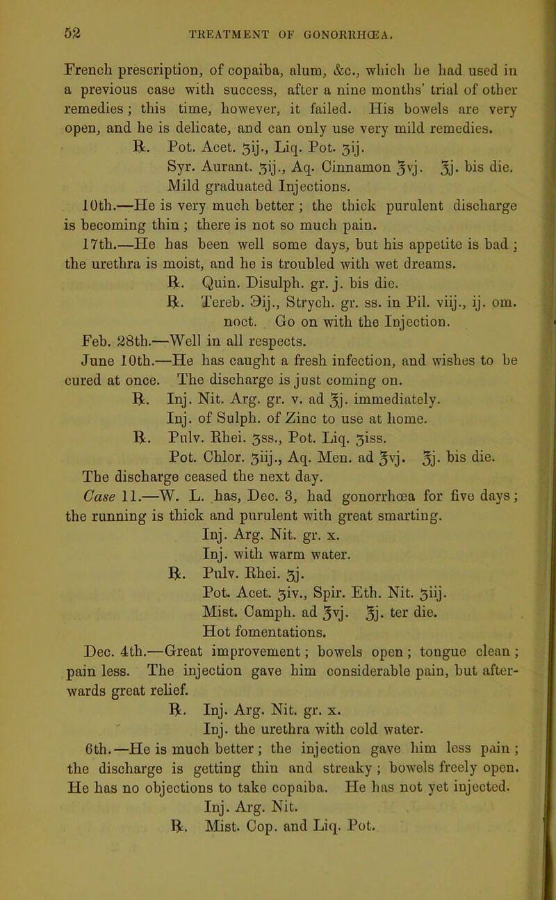 French prescription, of copaiba, alum, &c., which he had used in a previous case with success, after a nine months’ trial of other remedies; this time, however, it failed. His bowels are very open, and he is delicate, and can only use very mild remedies. R, Pot. Acet. 5y-> Liq. Pot. 3ij. Syr. Aurant. 5ij., Aq. Cinnamon 5'’j- Bj- die. Mild graduated Injections. 10th.—He is very much better ; the thick purulent discharge is becoming thin ; there is not so much pain. 17th.—He has been well some days, but his appetite is bad j the urethra is moist, and he is troubled with wet dreams. R. Quin. Disulph. gr. j. bis die. R. Tereb. 3ij., Strych. gr. ss. in Pil. viij., ij. om. noct. Go on with the Injection. Feb. 28th.—Well in all respects. June 10th.—He has caught a fresh infection, and wishes to be cured at once. The discharge is just coming on. R. Inj. Nit. Arg. gr. v. ad 5j- immediately. Inj. of Sulph. of Zinc to use at home. R. Pulv. Rhei. 5ss., Pot. Liq. 3iss. Pot. Chlor. Aq. Men. ad jvj. jj- The discharge ceased the next day. Case 11.—W, L. has, Dec. 3, had gonorrhoea for five days; the running is thick and purulent with great smarting. Inj. Arg. Nit. gr. x. Inj. with warm water. R. Pulv. Rhei. 5j. Pot. Acet. 5iv., Spir. Eth. Nit. 5iij. Mist. Camph. ad 5vj. jj. Hot fomentations. Dec. 4th.—Great improvement; bowels open ; tongue clean ; pain less. The injection gave him considerable pain, but after- wards great relief. R. Inj. Arg. Nit. gr. x. Inj. the urethra with cold water. 6th.—He is much better; the injection gave him less pain; the discharge is getting thin and streaky ; bowels freely open. He has no objections to take copaiba. He has not yet injected. Inj. Arg. Nit. R. Mist. Cop. and Liq. Pot.