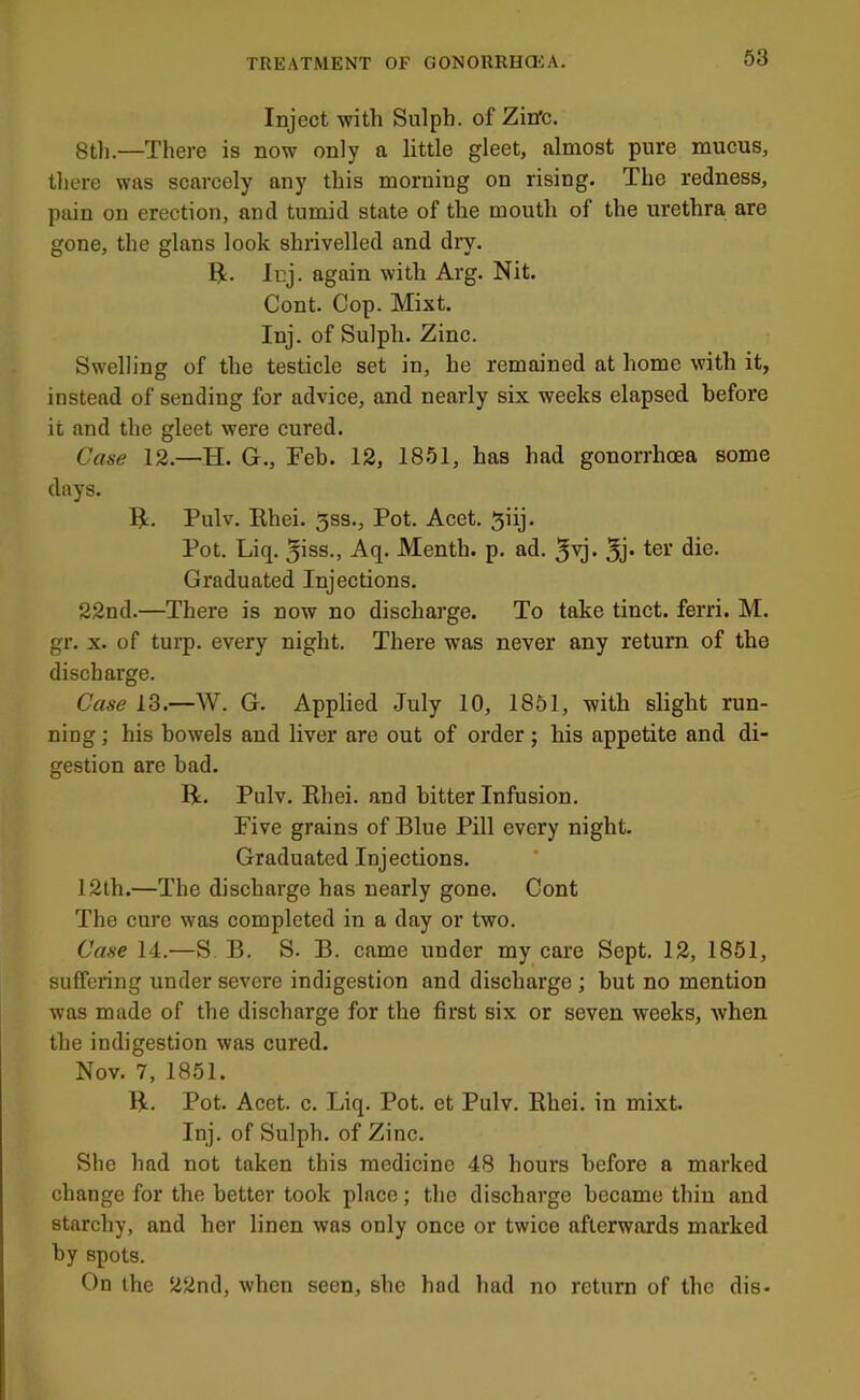 Inject with Sulpb. of Zitfc. 8tli.—There is now only a little gleet, almost pure mucus, there was scarcely any this morning on rising. The redness, pain on erection, and tumid state of the mouth of the urethra are gone, the glans look shrivelled and dry. R. luj. again with Arg. Nit. Cont. Cop. Mixt. Inj. of Sulph. Zinc. Swelling of the testicle set in, he remained at home with it, instead of sending for advice, and nearly six weeks elapsed before it and the gleet were cured. Case 12.—H. G., Feb. 12, 1851, has had gonorrhoea some days. R. Pulv. Rhei. 3ss., Pot. Acet. ^iij. Pot. Liq. 5>ss., Aq. Menth. p. ad. *1^®- Graduated Injections. 22nd.—There is now no discharge. To take tinct. ferri. M. gr. X. of turp. every night. There was never any return of the discharge. Case 13.—W. G. Applied July 10, 1851, with slight run- ning ; his bowels and liver are out of order; his appetite and di- gestion are bad. R. Pulv. Rhei. and bitter Infusion, Five grains of Blue Pill every night. Graduated Injections. 12th.—The discharge has nearly gone. Cont The cure was completed in a day or two. Case 14.—S B. S. B. came under my care Sept. 12, 1851, suffering under severe indigestion and discharge ; but no mention was made of the discharge for the first six or seven weeks, when the indigestion was cured. Nov. 7, 1851. R. Pot. Acet. c. Liq. Pot. et Pulv. Rhei. in mixt. Inj. of Sulph. of Zinc. She had not taken this medicine 48 hours before a marked change for the better took place; the discharge became thin and starchy, and her linen was only once or twice afterwards marked by spots. On the 22nd, when seen, she had had no return of the dis-